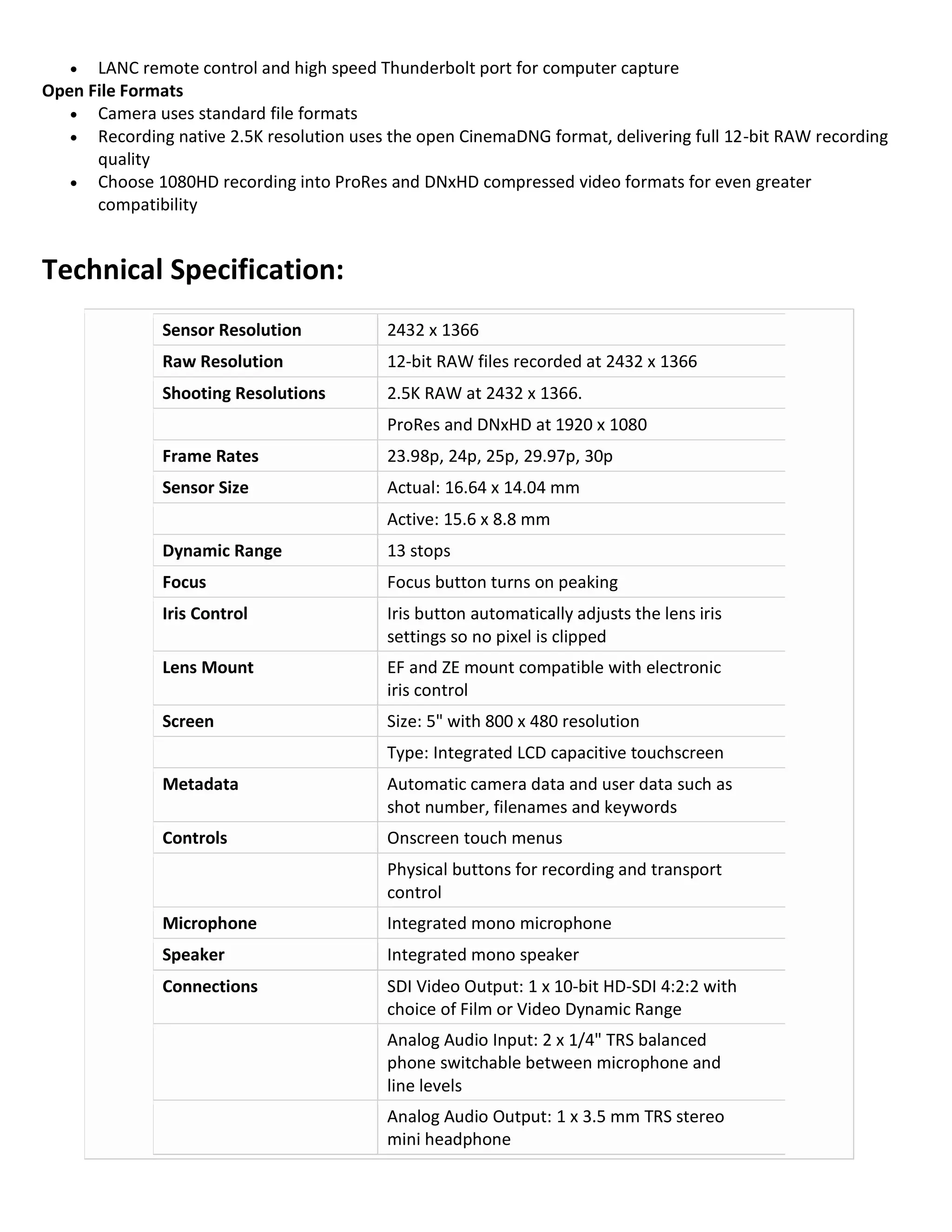 

LANC remote control and high speed Thunderbolt port for computer capture
Open File Formats
 Camera uses standard file formats
 Recording native 2.5K resolution uses the open CinemaDNG format, delivering full 12-bit RAW recording
quality
 Choose 1080HD recording into ProRes and DNxHD compressed video formats for even greater
compatibility

Technical Specification:
Sensor Resolution

2432 x 1366

Raw Resolution

12-bit RAW files recorded at 2432 x 1366

Shooting Resolutions

2.5K RAW at 2432 x 1366.
ProRes and DNxHD at 1920 x 1080

Frame Rates

23.98p, 24p, 25p, 29.97p, 30p

Sensor Size

Actual: 16.64 x 14.04 mm
Active: 15.6 x 8.8 mm

Dynamic Range

13 stops

Focus

Focus button turns on peaking

Iris Control

Iris button automatically adjusts the lens iris
settings so no pixel is clipped

Lens Mount

EF and ZE mount compatible with electronic
iris control

Screen

Size: 5" with 800 x 480 resolution
Type: Integrated LCD capacitive touchscreen

Metadata

Automatic camera data and user data such as
shot number, filenames and keywords

Controls

Onscreen touch menus
Physical buttons for recording and transport
control

Microphone

Integrated mono microphone

Speaker

Integrated mono speaker

Connections

SDI Video Output: 1 x 10-bit HD-SDI 4:2:2 with
choice of Film or Video Dynamic Range
Analog Audio Input: 2 x 1/4" TRS balanced
phone switchable between microphone and
line levels
Analog Audio Output: 1 x 3.5 mm TRS stereo
mini headphone

 