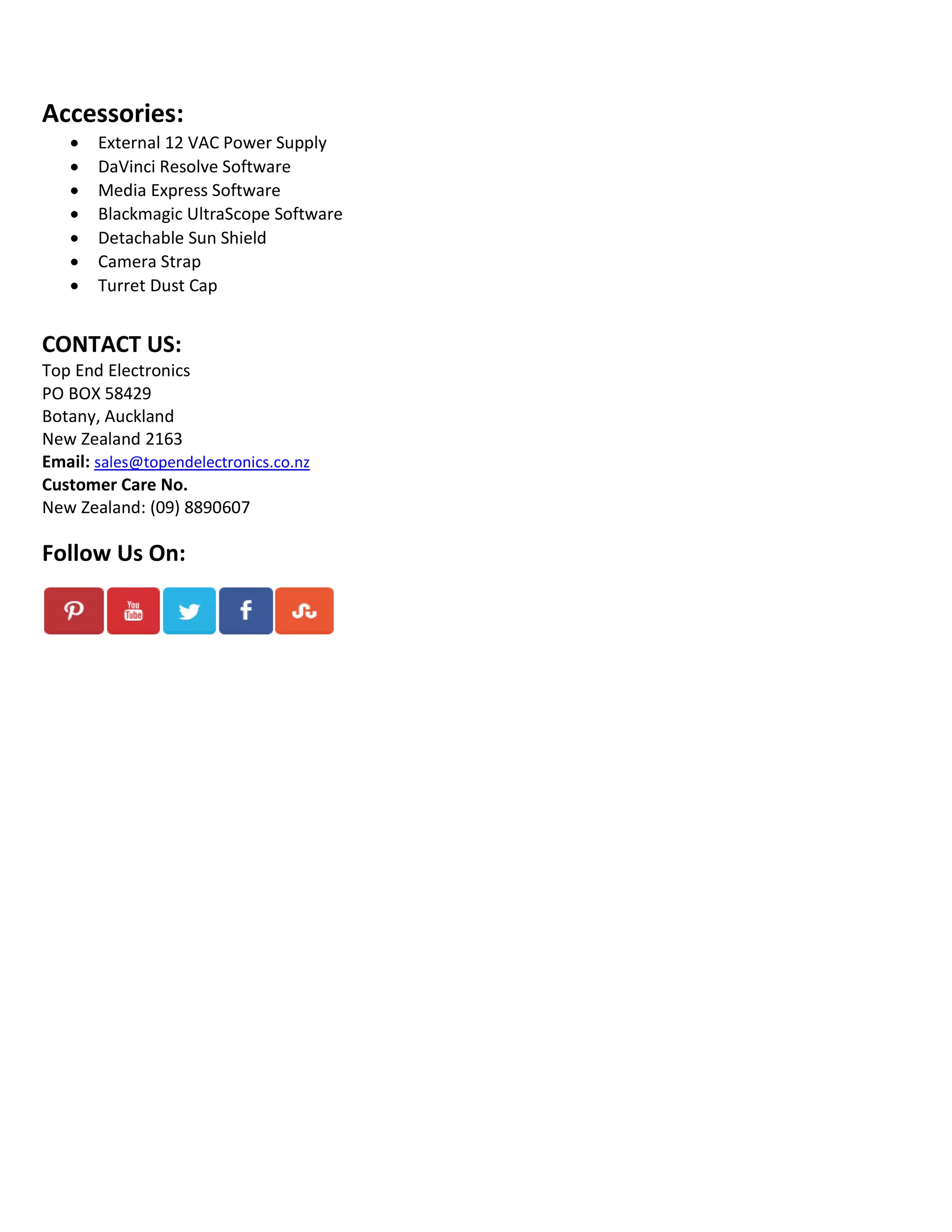 Accessories:








External 12 VAC Power Supply
DaVinci Resolve Software
Media Express Software
Blackmagic UltraScope Software
Detachable Sun Shield
Camera Strap
Turret Dust Cap

CONTACT US:
Top End Electronics
PO BOX 58429
Botany, Auckland
New Zealand 2163
Email: sales@topendelectronics.co.nz
Customer Care No.
New Zealand: (09) 8890607

Follow Us On:

 