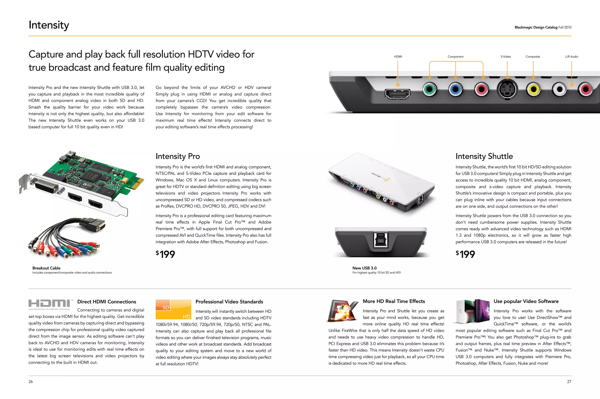 Intensity                                                                                                                                                                                                                                       Blackmagic Design Catalog Fall 2010




Capture and play back full resolution HDTV video for                                                                                                                               HDMI                  Component                    S-Video         Composite                L/R Audio



true broadcast and feature film quality editing
Intensity Pro and the new Intensity Shuttle with USB 3.0, let        Go beyond the limits of your AVCHD or HDV camera!
you capture and playback in the most incredible quality of           Simply plug in using HDMI or analog and capture direct
HDMI and component analog video in both SD and HD.                   from your camera’s CCD! You get incredible quality that
Smash the quality barrier for your video work because                completely bypasses the camera’s video compression.
Intensity is not only the highest quality, but also affordable!      Use Intensity for monitoring from your edit software for
The new Intensity Shuttle even works on your USB 3.0                 maximum real time effects! Intensity connects direct to
based computer for full 10 bit quality even in HD!                   your editing software’s real time effects processing!




                                                                     Intensity Pro                                                                                                                           Intensity Shuttle
                                                                     Intensity Pro is the world’s first HDMI and analog component,                                                                           Intensity Shuttle, the world’s first 10 bit HD/SD editing solution
                                                                     NTSC/PAL and S-Video PCIe capture and playback card for                                                                                 for USB 3.0 computers! Simply plug in Intensity Shuttle and get
                                                                     Windows, Mac OS X and Linux computers. Intensity Pro is                                                                                 access to incredible quality 10 bit HDMI, analog component,
                                                                     great for HDTV or standard definition editing using big screen                                                                          composite and s-video capture and playback. Intensity
                                                                     televisions and video projectors. Intensity Pro works with                                                                              Shuttle’s innovative design is compact and portable, plus you
                                                                     uncompressed SD or HD video, and compressed codecs such                                                                                 can plug inline with your cables because input connections
                                                                     as ProRes, DVCPRO HD, DVCPRO 50, JPEG, HDV and DV!                                                                                      are on one side, and output connections on the other!

                                                                     Intensity Pro is a professional editing card featuring maximum                                                                          Intensity Shuttle powers from the USB 3.0 connection so you
                                                                     real time effects in Apple Final Cut Pro™ and Adobe                                                                                     don’t need cumbersome power supplies. Intensity Shuttle
                                                                     Premiere Pro™, with full support for both uncompressed and                                                                              comes ready with advanced video technology such as HDMI
                                                                     compressed AVI and QuickTime files. Intensity Pro also has full                                                                         1.3 and 1080p electronics, so it will grow as faster high
                                                                     integration with Adobe After Effects, Photoshop and Fusion.                                                                             performance USB 3.0 computers are released in the future!

                                                                     $
                                                                      199                                                                                                                                    $
                                                                                                                                                                                                               199
  Breakout Cable                                                                                                                                    New USB 3.0
  Includes component/composite video and audio connections                                                                                          For highest quality 10 bit SD and HD!




                                 Direct HDMI Connections                                   Professional Video Standards                                    More HD Real Time Effects                                              Use popular Video Software
                                 Connecting to cameras and digital                         Intensity will instantly switch between HD                      Intensity Pro and Shuttle let you create as                            Intensity Pro works with the software
set top boxes via HDMI for the highest quality. Get incredible                             and SD video standards including HDTV                           fast as your mind works, because you get                               you love to use! Use DirectShow™ and
quality video from cameras by capturing direct and bypassing         1080i/59.94, 1080i/50, 720p/59.94, 720p/50, NTSC and PAL.                             more online quality HD real time effects!                              QuickTime™ software, or the world’s
the compression chip for professional quality video captured         Intensity can also capture and play back all professional file     Unlike FireWire that is only half the data speed of HD video         most popular editing software such as Final Cut Pro™ and
direct from the image sensor. As editing software can’t play         formats so you can deliver finished television programs, music     and needs to use heavy video compression to handle HD,               Premiere Pro™! You also get Photoshop™ plug-ins to grab
back to AVCHD and HDV cameras for monitoring, Intensity              videos and other work at broadcast standards. Add broadcast        PCI Express and USB 3.0 eliminates this problem because it’s         and output frames, plus real time preview in After Effects™,
is ideal to use for monitoring edits with real time effects on       quality to your editing system and move to a new world of          faster than HD video. This means Intensity doesn’t waste CPU         Fusion™ and Nuke™. Intensity Shuttle supports Windows
the latest big screen televisions and video projectors by            video editing where your images always stay absolutely perfect     time compressing video just for playback, so all your CPU time       USB 3.0 computers and fully integrates with Premiere Pro,
connecting to the built in HDMI out.                                 at full resolution HDTV!                                           is dedicated to more HD real time effects.                           Photoshop, After Effects, Fusion, Nuke and more!



26                                                                                                                                                                                                                                                                              27
 