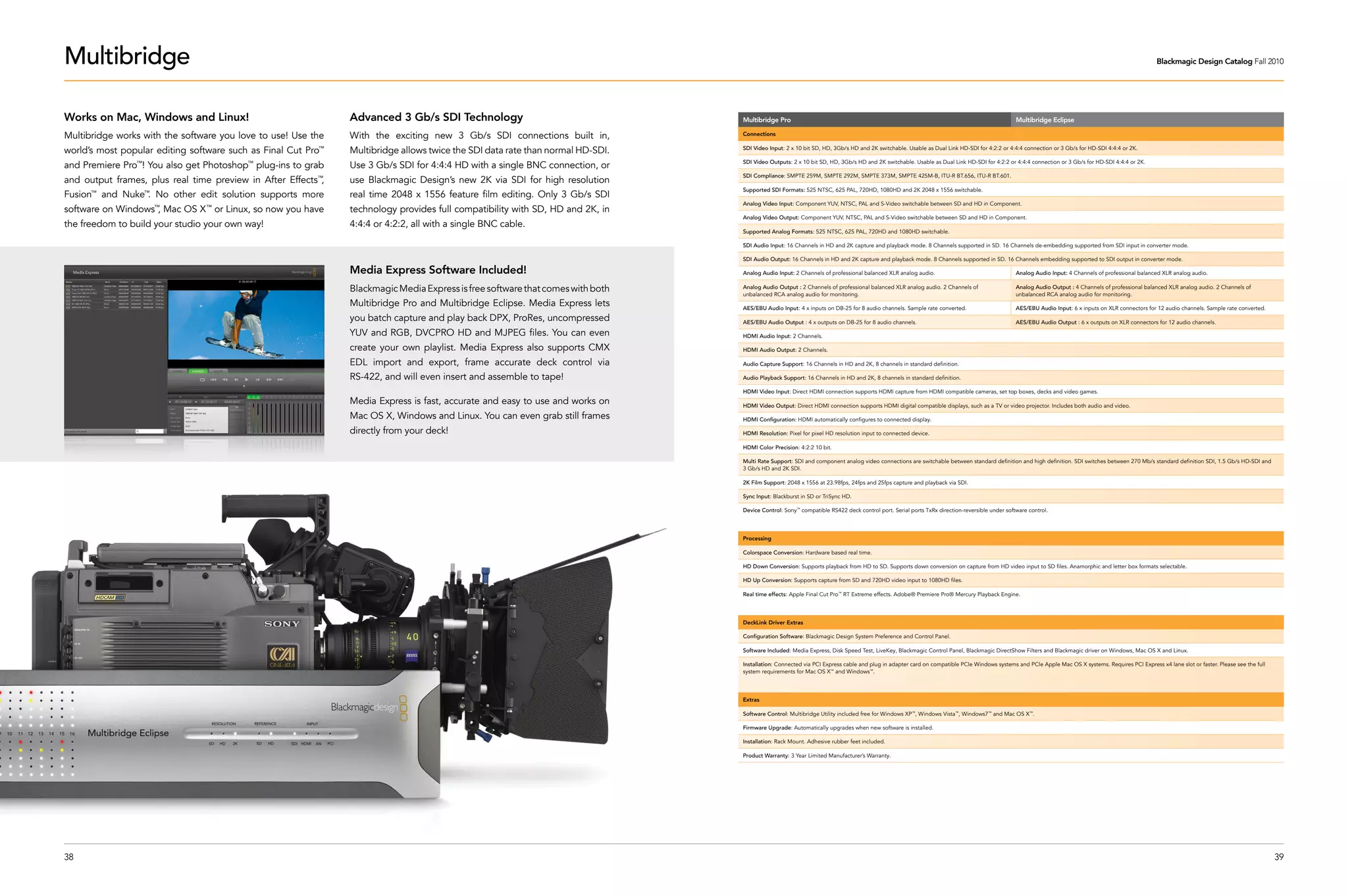 Multibridge                                                                                                                                                                                                                                                                                     Blackmagic Design Catalog Fall 2010




Works on Mac, Windows and Linux!                               Advanced 3 Gb/s SDI Technology                                   Multibridge Pro                                                                                            Multibridge Eclipse

Multibridge works with the software you love to use! Use the   With the exciting new 3 Gb/s SDI connections built in,           Connections


world’s most popular editing software such as Final Cut Pro™   Multibridge allows twice the SDI data rate than normal HD-SDI.   SDI Video Input: 2 x 10 bit SD, HD, 3Gb/s HD and 2K switchable. Usable as Dual Link HD-SDI for 4:2:2 or 4:4:4 connection or 3 Gb/s for HD-SDI 4:4:4 or 2K.

                                                                                                                                SDI Video Outputs: 2 x 10 bit SD, HD, 3Gb/s HD and 2K switchable. Usable as Dual Link HD-SDI for 4:2:2 or 4:4:4 connection or 3 Gb/s for HD-SDI 4:4:4 or 2K.
and Premiere Pro ! You also get Photoshop plug-ins to grab
                 ™                        ™
                                                               Use 3 Gb/s SDI for 4:4:4 HD with a single BNC connection, or
                                                                                                                                SDI Compliance: SMPTE 259M, SMPTE 292M, SMPTE 373M, SMPTE 425M-B, ITU-R BT.656, ITU-R BT.601.
and output frames, plus real time preview in After Effects ,
                                                          ™
                                                               use Blackmagic Design’s new 2K via SDI for high resolution
                                                                                                                                Supported SDI Formats: 525 NTSC, 625 PAL, 720HD, 1080HD and 2K 2048 x 1556 switchable.
Fusion™
          and Nuke . No other edit solution supports more
                     ™
                                                               real time 2048 x 1556 feature film editing. Only 3 Gb/s SDI
                                                                                                                                Analog Video Input: Component YUV, NTSC, PAL and S-Video switchable between SD and HD in Component.
software on Windows™, Mac OS X™ or Linux, so now you have      technology provides full compatibility with SD, HD and 2K, in
                                                                                                                                Analog Video Output: Component YUV, NTSC, PAL and S-Video switchable between SD and HD in Component.
the freedom to build your studio your own way!                 4:4:4 or 4:2:2, all with a single BNC cable.
                                                                                                                                Supported Analog Formats: 525 NTSC, 625 PAL, 720HD and 1080HD switchable.

                                                                                                                                SDI Audio Input: 16 Channels in HD and 2K capture and playback mode. 8 Channels supported in SD. 16 Channels de-embedding supported from SDI input in converter mode.

                                                                                                                                SDI Audio Output: 16 Channels in HD and 2K capture and playback mode. 8 Channels supported in SD. 16 Channels embedding supported to SDI output in converter mode.

                                                               Media Express Software Included!                                 Analog Audio Input: 2 Channels of professional balanced XLR analog audio.                                  Analog Audio Input: 4 Channels of professional balanced XLR analog audio.

                                                               Blackmagic Media Express is free software that comes with both   Analog Audio Output : 2 Channels of professional balanced XLR analog audio. 2 Channels of
                                                                                                                                unbalanced RCA analog audio for monitoring.
                                                                                                                                                                                                                                           Analog Audio Output : 4 Channels of professional balanced XLR analog audio. 2 Channels of
                                                                                                                                                                                                                                           unbalanced RCA analog audio for monitoring.
                                                               Multibridge Pro and Multibridge Eclipse. Media Express lets      AES/EBU Audio Input: 4 x inputs on DB-25 for 8 audio channels. Sample rate converted.                      AES/EBU Audio Input: 6 x inputs on XLR connectors for 12 audio channels. Sample rate converted.
                                                               you batch capture and play back DPX, ProRes, uncompressed        AES/EBU Audio Output : 4 x outputs on DB-25 for 8 audio channels.                                          AES/EBU Audio Output : 6 x outputs on XLR connectors for 12 audio channels.

                                                               YUV and RGB, DVCPRO HD and MJPEG files. You can even             HDMI Audio Input: 2 Channels.

                                                               create your own playlist. Media Express also supports CMX        HDMI Audio Output: 2 Channels.

                                                               EDL import and export, frame accurate deck control via           Audio Capture Support: 16 Channels in HD and 2K, 8 channels in standard definition.

                                                               RS-422, and will even insert and assemble to tape!               Audio Playback Support: 16 Channels in HD and 2K, 8 channels in standard definition.

                                                                                                                                HDMI Video Input: Direct HDMI connection supports HDMI capture from HDMI compatible cameras, set top boxes, decks and video games.
                                                               Media Express is fast, accurate and easy to use and works on     HDMI Video Output: Direct HDMI connection supports HDMI digital compatible displays, such as a TV or video projector. Includes both audio and video.

                                                               Mac OS X, Windows and Linux. You can even grab still frames      HDMI Configuration: HDMI automatically configures to connected display.

                                                               directly from your deck!                                         HDMI Resolution: Pixel for pixel HD resolution input to connected device.

                                                                                                                                HDMI Color Precision: 4:2:2 10 bit.

                                                                                                                                Multi Rate Support: SDI and component analog video connections are switchable between standard definition and high definition. SDI switches between 270 Mb/s standard definition SDI, 1.5 Gb/s HD-SDI and
                                                                                                                                3 Gb/s HD and 2K SDI.

                                                                                                                                2K Film Support: 2048 x 1556 at 23.98fps, 24fps and 25fps capture and playback via SDI.

                                                                                                                                Sync Input: Blackburst in SD or TriSync HD.

                                                                                                                                Device Control: Sony™ compatible RS422 deck control port. Serial ports TxRx direction-reversible under software control.




                                                                                                                                Processing

                                                                                                                                Colorspace Conversion: Hardware based real time.

                                                                                                                                HD Down Conversion: Supports playback from HD to SD. Supports down conversion on capture from HD video input to SD files. Anamorphic and letter box formats selectable.

                                                                                                                                HD Up Conversion: Supports capture from SD and 720HD video input to 1080HD files.

                                                                                                                                Real time effects: Apple Final Cut Pro™ RT Extreme effects. Adobe® Premiere Pro® Mercury Playback Engine.




                                                                                                                                DeckLink Driver Extras

                                                                                                                                Configuration Software: Blackmagic Design System Preference and Control Panel.

                                                                                                                                Software Included: Media Express, Disk Speed Test, LiveKey, Blackmagic Control Panel, Blackmagic DirectShow Filters and Blackmagic driver on Windows, Mac OS X and Linux.

                                                                                                                                Installation: Connected via PCI Express cable and plug in adapter card on compatible PCIe Windows systems and PCIe Apple Mac OS X systems. Requires PCI Express x4 lane slot or faster. Please see the full
                                                                                                                                system requirements for Mac OS X™ and Windows™.




                                                                                                                                Extras

                                                                                                                                Software Control: Multibridge Utility included free for Windows XP™, Windows Vista™, Windows7™ and Mac OS X™.

                                                                                                                                Firmware Upgrade: Automatically upgrades when new software is installed.

                                                                                                                                Installation: Rack Mount. Adhesive rubber feet included.

                                                                                                                                Product Warranty: 3 Year Limited Manufacturer’s Warranty.




38                                                                                                                                                                                                                                                                                                                                            39
 