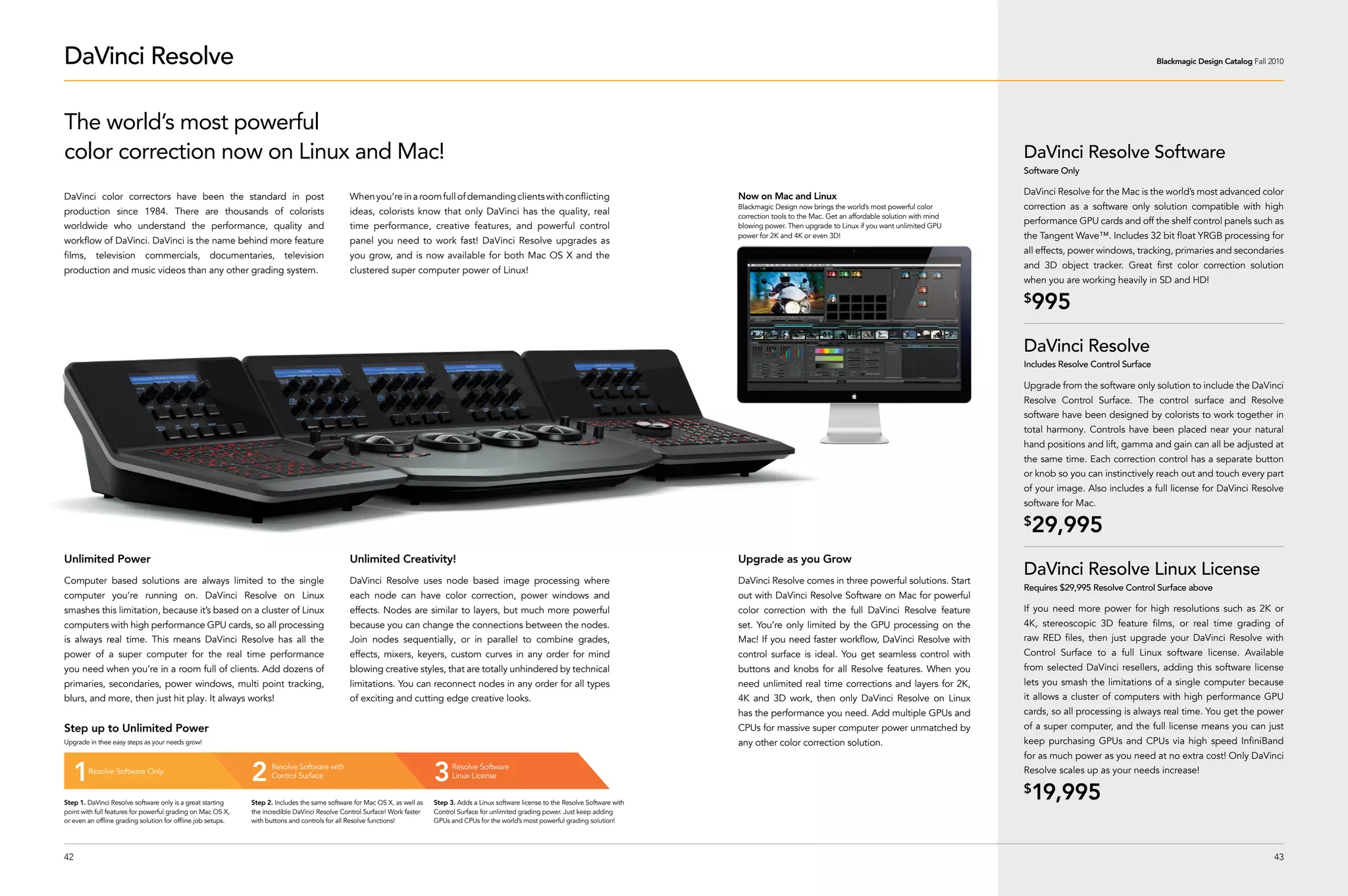 DaVinci Resolve                                                                                                                                                                                                                                                                                         Blackmagic Design Catalog Fall 2010




The world’s most powerful
color correction now on Linux and Mac!                                                                                                                                                                                                                               DaVinci Resolve Software
                                                                                                                                                                                                                                                                     Software Only

                                                                                                                                                                                                 Now on Mac and Linux                                                DaVinci Resolve for the Mac is the world’s most advanced color
DaVinci color correctors have been the standard in post                                        When you’re in a room full of demanding clients with conflicting
                                                                                                                                                                                                 Blackmagic Design now brings the world’s most powerful color        correction as a software only solution compatible with high
production since 1984. There are thousands of colorists                                        ideas, colorists know that only DaVinci has the quality, real                                     correction tools to the Mac. Get an affordable solution with mind
                                                                                                                                                                                                                                                                     performance GPU cards and off the shelf control panels such as
worldwide who understand the performance, quality and                                          time performance, creative features, and powerful control                                         blowing power. Then upgrade to Linux if you want unlimited GPU
                                                                                                                                                                                                 power for 2K and 4K or even 3D!                                     the Tangent Wave™. Includes 32 bit float YRGB processing for
workflow of DaVinci. DaVinci is the name behind more feature                                   panel you need to work fast! DaVinci Resolve upgrades as
                                                                                                                                                                                                                                                                     all effects, power windows, tracking, primaries and secondaries
films, television commercials, documentaries, television                                       you grow, and is now available for both Mac OS X and the
                                                                                                                                                                                                                                                                     and 3D object tracker. Great first color correction solution
production and music videos than any other grading system.                                     clustered super computer power of Linux!
                                                                                                                                                                                                                                                                     when you are working heavily in SD and HD!

                                                                                                                                                                                                                                                                     $
                                                                                                                                                                                                                                                                      995
                                                                                                                                                                                                                                                                     DaVinci Resolve
                                                                                                                                                                                                                                                                     Includes Resolve Control Surface

                                                                                                                                                                                                                                                                     Upgrade from the software only solution to include the DaVinci
                                                                                                                                                                                                                                                                     Resolve Control Surface. The control surface and Resolve
                                                                                                                                                                                                                                                                     software have been designed by colorists to work together in
                                                                                                                                                                                                                                                                     total harmony. Controls have been placed near your natural
                                                                                                                                                                                                                                                                     hand positions and lift, gamma and gain can all be adjusted at
                                                                                                                                                                                                                                                                     the same time. Each correction control has a separate button
                                                                                                                                                                                                                                                                     or knob so you can instinctively reach out and touch every part
                                                                                                                                                                                                                                                                     of your image. Also includes a full license for DaVinci Resolve
                                                                                                                                                                                                                                                                     software for Mac.

                                                                                                                                                                                                                                                                     $
                                                                                                                                                                                                                                                                      29,995
Unlimited Power                                                                                Unlimited Creativity!                                                                             Upgrade as you Grow
Computer based solutions are always limited to the single                                      DaVinci Resolve uses node based image processing where                                            DaVinci Resolve comes in three powerful solutions. Start
                                                                                                                                                                                                                                                                     DaVinci Resolve Linux License
                                                                                                                                                                                                                                                                     Requires $29,995 Resolve Control Surface above
computer you’re running on. DaVinci Resolve on Linux                                           each node can have color correction, power windows and                                            out with DaVinci Resolve Software on Mac for powerful
smashes this limitation, because it’s based on a cluster of Linux                              effects. Nodes are similar to layers, but much more powerful                                      color correction with the full DaVinci Resolve feature              If you need more power for high resolutions such as 2K or
computers with high performance GPU cards, so all processing                                   because you can change the connections between the nodes.                                         set. You’re only limited by the GPU processing on the               4K, stereoscopic 3D feature films, or real time grading of
is always real time. This means DaVinci Resolve has all the                                    Join nodes sequentially, or in parallel to combine grades,                                        Mac! If you need faster workflow, DaVinci Resolve with              raw RED files, then just upgrade your DaVinci Resolve with
power of a super computer for the real time performance                                        effects, mixers, keyers, custom curves in any order for mind                                      control surface is ideal. You get seamless control with             Control Surface to a full Linux software license. Available
you need when you’re in a room full of clients. Add dozens of                                  blowing creative styles, that are totally unhindered by technical                                 buttons and knobs for all Resolve features. When you                from selected DaVinci resellers, adding this software license
primaries, secondaries, power windows, multi point tracking,                                   limitations. You can reconnect nodes in any order for all types                                   need unlimited real time corrections and layers for 2K,             lets you smash the limitations of a single computer because
blurs, and more, then just hit play. It always works!                                          of exciting and cutting edge creative looks.                                                      4K and 3D work, then only DaVinci Resolve on Linux                  it allows a cluster of computers with high performance GPU
                                                                                                                                                                                                 has the performance you need. Add multiple GPUs and                 cards, so all processing is always real time. You get the power
Step up to Unlimited Power                                                                                                                                                                       CPUs for massive super computer power unmatched by                  of a super computer, and the full license means you can just
Upgrade in thee easy steps as your needs grow!                                                                                                                                                   any other color correction solution.                                keep purchasing GPUs and CPUs via high speed InfiniBand
                                                                                                                                                                                                                                                                     for as much power as you need at no extra cost! Only DaVinci

   1    Resolve Software Only
                                                              2     Resolve Software with
                                                                    Control Surface                                         3     Resolve Software
                                                                                                                                  Linux License
                                                                                                                                                                                                                                                                     Resolve scales up as your needs increase!


Step 1. DaVinci Resolve software only is a great starting     Step 2. Includes the same software for Mac OS X, as well as   Step 3. Adds a Linux software license to the Resolve Software with
                                                                                                                                                                                                                                                                     $
                                                                                                                                                                                                                                                                      19,995
point with full features for powerful grading on Mac OS X,    the incredible DaVinci Resolve Control Surface! Work faster   Control Surface for unlimited grading power. Just keep adding
or even an offline grading solution for offline job setups.   with buttons and controls for all Resolve functions!          GPUs and CPUs for the world’s most powerful grading solution!




42                                                                                                                                                                                                                                                                                                                                      43
 