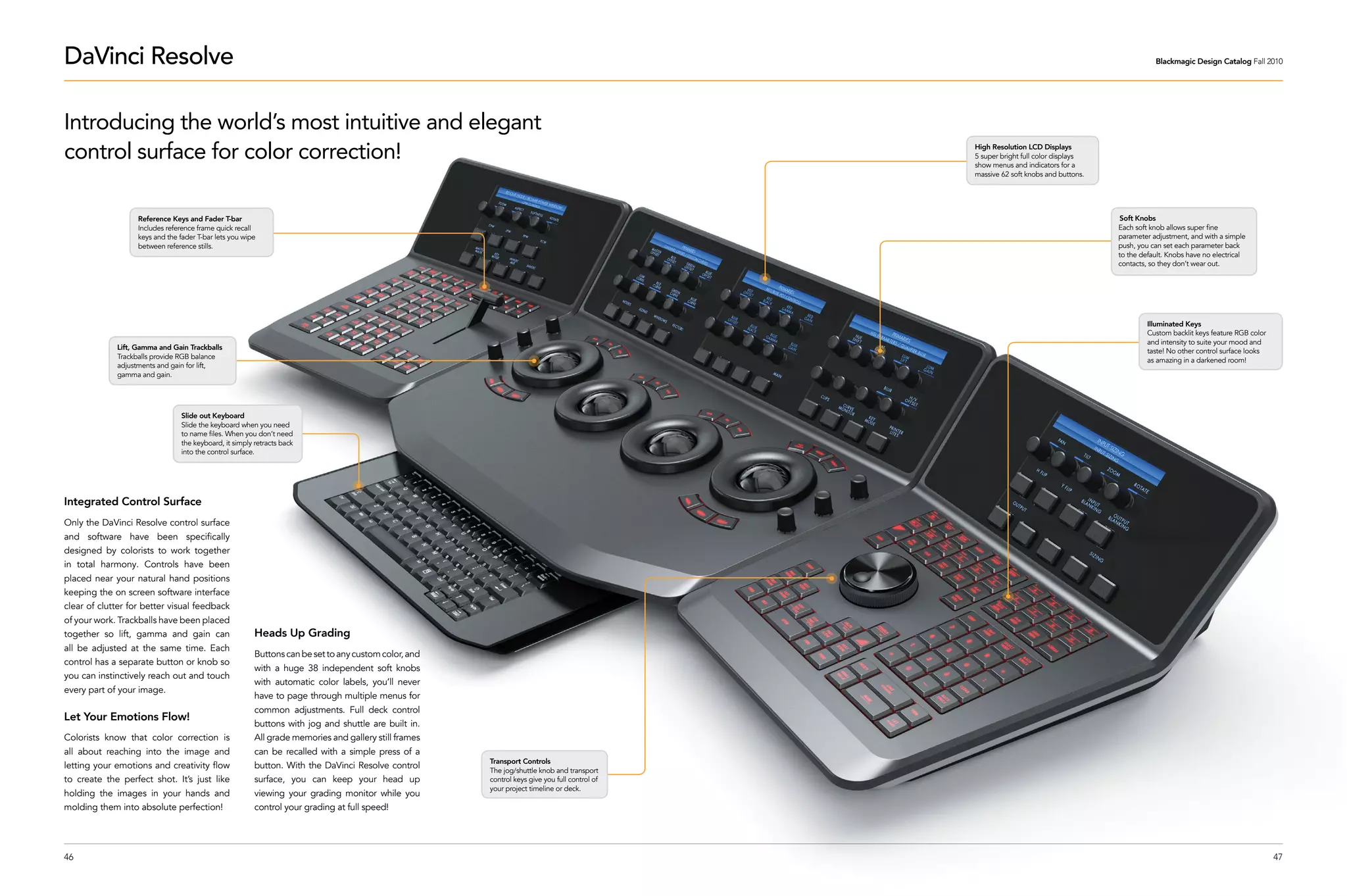 DaVinci Resolve                                                                                                                                                                                Blackmagic Design Catalog Fall 2010




Introducing the world’s most intuitive and elegant
control surface for color correction!                                                                                                          High Resolution LCD Displays
                                                                                                                                               5 super bright full color displays
                                                                                                                                               show menus and indicators for a
                                                                                                                                               massive 62 soft knobs and buttons.




                   Reference Keys and Fader T-bar                                                                                                                                    Soft Knobs
                   Includes reference frame quick recall                                                                                                                            Each soft knob allows super fine
                   keys and the fader T-bar lets you wipe                                                                                                                           parameter adjustment, and with a simple
                   between reference stills.                                                                                                                                        push, you can set each parameter back
                                                                                                                                                                                    to the default. Knobs have no electrical
                                                                                                                                                                                    contacts, so they don’t wear out.




                                                                                                                                                                                             Illuminated Keys
                                                                                                                                                                                             Custom backlit keys feature RGB color
                                                                                                                                                                                             and intensity to suite your mood and
             Lift, Gamma and Gain Trackballs
                                                                                                                                                                                             taste! No other control surface looks
             Trackballs provide RGB balance
                                                                                                                                                                                             as amazing in a darkened room!
             adjustments and gain for lift,
             gamma and gain.




                                 Slide out Keyboard
                                 Slide the keyboard when you need
                                 to name files. When you don’t need
                                 the keyboard, it simply retracts back
                                 into the control surface.




Integrated Control Surface
Only the DaVinci Resolve control surface
and software have been specifically
designed by colorists to work together
in total harmony. Controls have been
placed near your natural hand positions
keeping the on screen software interface
clear of clutter for better visual feedback
of your work. Trackballs have been placed
together so lift, gamma and gain can                     Heads Up Grading
all be adjusted at the same time. Each
                                                         Buttons can be set to any custom color, and
control has a separate button or knob so
                                                         with a huge 38 independent soft knobs
you can instinctively reach out and touch
                                                         with automatic color labels, you’ll never
every part of your image.
                                                         have to page through multiple menus for
                                                         common adjustments. Full deck control
Let Your Emotions Flow!
                                                         buttons with jog and shuttle are built in.
Colorists know that color correction is                  All grade memories and gallery still frames
all about reaching into the image and                    can be recalled with a simple press of a
                                                                                                       Transport Controls
letting your emotions and creativity flow                button. With the DaVinci Resolve control      The jog/shuttle knob and transport
to create the perfect shot. It’s just like               surface, you can keep your head up            control keys give you full control of
                                                                                                       your project timeline or deck.
holding the images in your hands and                     viewing your grading monitor while you
molding them into absolute perfection!                   control your grading at full speed!




46                                                                                                                                                                                                                                   47
 