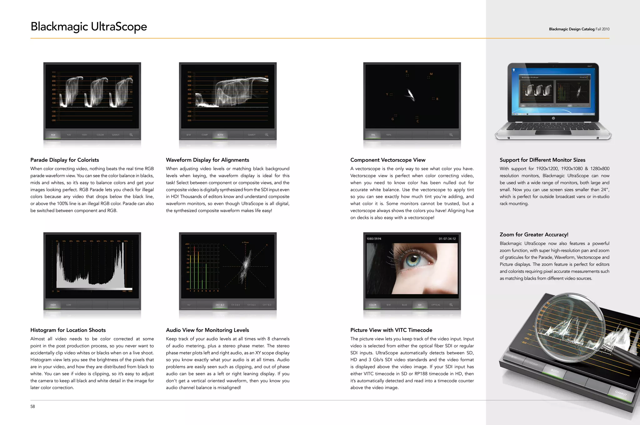 Blackmagic UltraScope                                                                                                                                                                                                          Blackmagic Design Catalog Fall 2010




Parade Display for Colorists                                      Waveform Display for Alignments                                    Component Vectorscope View                                       Support for Different Monitor Sizes
When color correcting video, nothing beats the real time RGB      When adjusting video levels or matching black background           A vectorscope is the only way to see what color you have.        With support for 1920x1200, 1920x1080 & 1280x800
parade waveform view. You can see the color balance in blacks,    levels when keying, the waveform display is ideal for this         Vectorscope view is perfect when color correcting video,         resolution monitors, Blackmagic UltraScope can now
mids and whites, so it’s easy to balance colors and get your      task! Select between component or composite views, and the         when you need to know color has been nulled out for              be used with a wide range of monitors, both large and
images looking perfect. RGB Parade lets you check for illegal     composite video is digitally synthesized from the SDI input even   accurate white balance. Use the vectorscope to apply tint        small. Now you can use screen sizes smaller than 24”,
colors because any video that drops below the black line,         in HD! Thousands of editors know and understand composite          so you can see exactly how much tint you’re adding, and          which is perfect for outside broadcast vans or in-studio
or above the 100% line is an illegal RGB color. Parade can also   waveform monitors, so even though UltraScope is all digital,       what color it is. Some monitors cannot be trusted, but a         rack mounting.
be switched between component and RGB.                            the synthesized composite waveform makes life easy!                vectorscope always shows the colors you have! Aligning hue
                                                                                                                                     on decks is also easy with a vectorscope!


                                                                                                                                                                                                      Zoom for Greater Accuracy!
                                                                                                                                                                                                      Blackmagic UltraScope now also features a powerful
                                                                                                                                                                                                      zoom function, with super high-resolution pan and zoom
                                                                                                                                                                                                      of graticules for the Parade, Waveform, Vectorscope and
                                                                                                                                                                                                      Picture displays. The zoom feature is perfect for editors
                                                                                                                                                                                                      and colorists requiring pixel accurate measurements such
                                                                                                                                                                                                      as matching blacks from different video sources.




Histogram for Location Shoots                                     Audio View for Monitoring Levels                                   Picture View with VITC Timecode
Almost all video needs to be color corrected at some              Keep track of your audio levels at all times with 8 channels       The picture view lets you keep track of the video input. Input
point in the post production process, so you never want to        of audio metering, plus a stereo phase meter. The stereo           video is selected from either the optical fiber SDI or regular
accidentally clip video whites or blacks when on a live shoot.    phase meter plots left and right audio, as an XY scope display     SDI inputs. UltraScope automatically detects between SD,
Histogram view lets you see the brightness of the pixels that     so you know exactly what your audio is at all times. Audio         HD and 3 Gb/s SDI video standards and the video format
are in your video, and how they are distributed from black to     problems are easily seen such as clipping, and out of phase        is displayed above the video image. If your SDI input has
white. You can see if video is clipping, so it’s easy to adjust   audio can be seen as a left or right leaning display. If you       either VITC timecode in SD or RP188 timecode in HD, then
the camera to keep all black and white detail in the image for    don’t get a vertical oriented waveform, then you know you          it’s automatically detected and read into a timecode counter
later color correction.                                           audio channel balance is misaligned!                               above the video image.



58
 