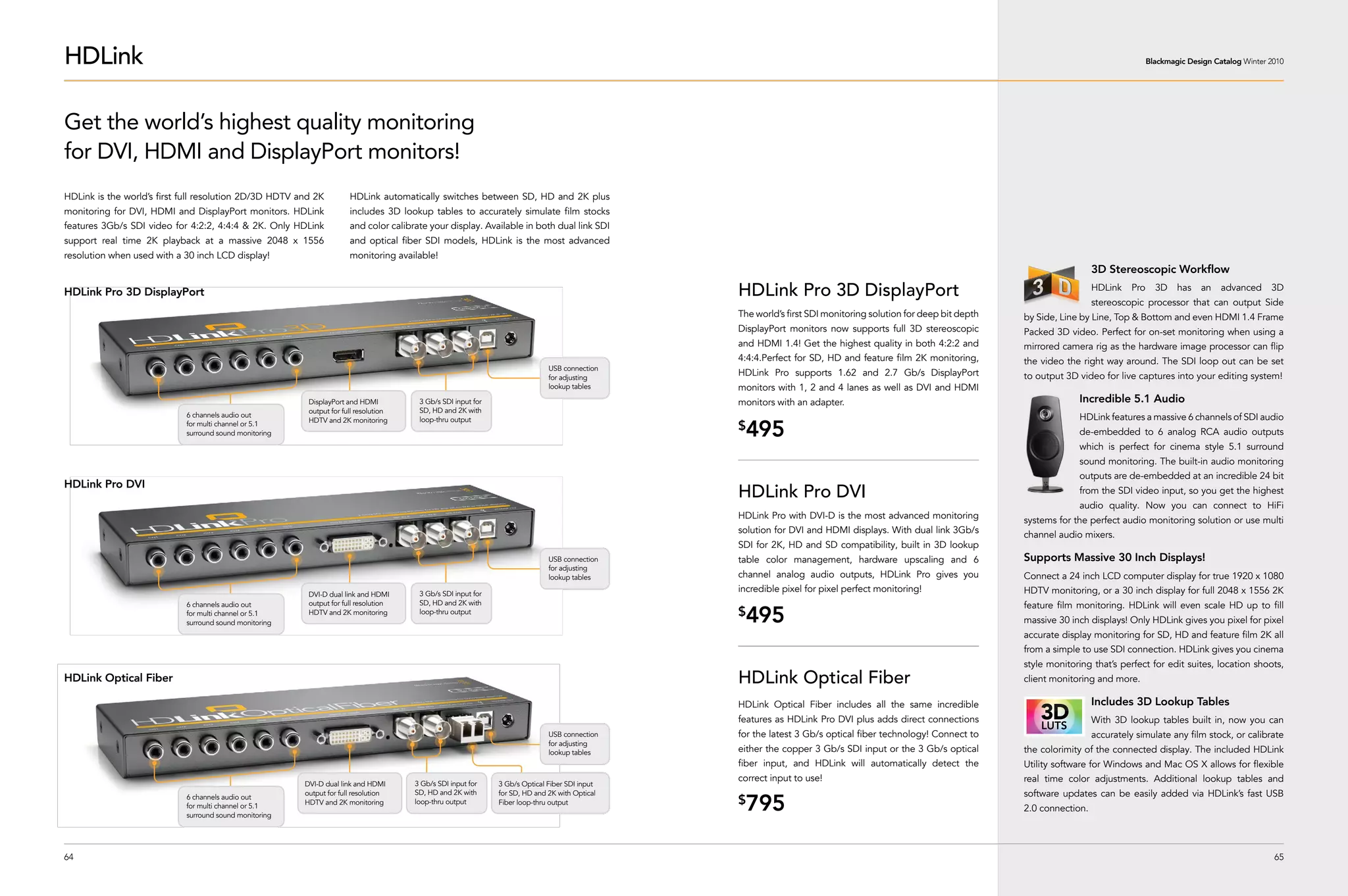 HDLink                                                                                                                                                                                                                                          Blackmagic Design Catalog Winter 2010




Get the world’s highest quality monitoring
for DVI, HDMI and DisplayPort monitors!
HDLink is the world’s first full resolution 2D/3D HDTV and 2K         HDLink automatically switches between SD, HD and 2K plus
monitoring for DVI, HDMI and DisplayPort monitors. HDLink             includes 3D lookup tables to accurately simulate film stocks
features 3Gb/s SDI video for 4:2:2, 4:4:4 & 2K. Only HDLink           and color calibrate your display. Available in both dual link SDI
support real time 2K playback at a massive 2048 x 1556                and optical fiber SDI models, HDLink is the most advanced
resolution when used with a 30 inch LCD display!                      monitoring available!
                                                                                                                                                                                                                                3D Stereoscopic Workflow

HDLink Pro 3D DisplayPort                                                                                                                      HDLink Pro 3D DisplayPort                                                        HDLink    Pro     3D    has   an    advanced     3D
                                                                                                                                                                                                                                stereoscopic processor that can output Side
                                                                                                                                               The world’s first SDI monitoring solution for deep bit depth   by Side, Line by Line, Top & Bottom and even HDMI 1.4 Frame
                                                                                                                                               DisplayPort monitors now supports full 3D stereoscopic         Packed 3D video. Perfect for on-set monitoring when using a
                                                                                                                                               and HDMI 1.4! Get the highest quality in both 4:2:2 and        mirrored camera rig as the hardware image processor can flip
                                                                                                                                               4:4:4.Perfect for SD, HD and feature film 2K monitoring,       the video the right way around. The SDI loop out can be set
                                                                                                                             USB connection
                                                                                                                             for adjusting
                                                                                                                                               HDLink Pro supports 1.62 and 2.7 Gb/s DisplayPort              to output 3D video for live captures into your editing system!
                                                                                                                             lookup tables     monitors with 1, 2 and 4 lanes as well as DVI and HDMI
                                                         DisplayPort and HDMI          3 Gb/s SDI input for                                    monitors with an adapter.                                                   Incredible 5.1 Audio
                                                         output for full resolution    SD, HD and 2K with
                            6 channels audio out                                                                                                                                                                           HDLink features a massive 6 channels of SDI audio
                                                                                       loop-thru output
                                                                                                                                                495
                                                         HDTV and 2K monitoring
                            for multi channel or 5.1
                            surround sound monitoring
                                                                                                                                               $                                                                           de-embedded to 6 analog RCA audio outputs
                                                                                                                                                                                                                           which is perfect for cinema style 5.1 surround
                                                                                                                                                                                                                           sound monitoring. The built-in audio monitoring
                                                                                                                                                                                                                           outputs are de-embedded at an incredible 24 bit
HDLink Pro DVI
                                                                                                                                               HDLink Pro DVI                                                              from the SDI video input, so you get the highest
                                                                                                                                                                                                                           audio quality. Now you can connect to HiFi
                                                                                                                                               HDLink Pro with DVI-D is the most advanced monitoring          systems for the perfect audio monitoring solution or use multi
                                                                                                                                               solution for DVI and HDMI displays. With dual link 3Gb/s       channel audio mixers.
                                                                                                                                               SDI for 2K, HD and SD compatibility, built in 3D lookup
                                                                                                                             USB connection    table color management, hardware upscaling and 6               Supports Massive 30 Inch Displays!
                                                                                                                             for adjusting
                                                                                                                             lookup tables     channel analog audio outputs, HDLink Pro gives you             Connect a 24 inch LCD computer display for true 1920 x 1080
                                                         DVI-D dual link and HDMI      3 Gb/s SDI input for
                                                                                                                                               incredible pixel for pixel perfect monitoring!                 HDTV monitoring, or a 30 inch display for full 2048 x 1556 2K
                            6 channels audio out         output for full resolution    SD, HD and 2K with                                                                                                     feature film monitoring. HDLink will even scale HD up to fill
                            for multi channel or 5.1
                            surround sound monitoring
                                                         HDTV and 2K monitoring        loop-thru output                                        $
                                                                                                                                                495                                                           massive 30 inch displays! Only HDLink gives you pixel for pixel
                                                                                                                                                                                                              accurate display monitoring for SD, HD and feature film 2K all
                                                                                                                                                                                                              from a simple to use SDI connection. HDLink gives you cinema
                                                                                                                                                                                                              style monitoring that’s perfect for edit suites, location shoots,
HDLink Optical Fiber                                                                                                                           HDLink Optical Fiber                                           client monitoring and more. 

                                                                                                                                               HDLink Optical Fiber includes all the same incredible                            Includes 3D Lookup Tables
                                                                                                                                               features as HDLink Pro DVI plus adds direct connections                          With 3D lookup tables built in, now you can
                                                                                                                             USB connection    for the latest 3 Gb/s optical fiber technology! Connect to                       accurately simulate any film stock, or calibrate
                                                                                                                             for adjusting
                                                                                                                             lookup tables     either the copper 3 Gb/s SDI input or the 3 Gb/s optical       the colorimity of the connected display. The included HDLink
                                                                                                                                               fiber input, and HDLink will automatically detect the          Utility software for Windows and Mac OS X allows for flexible
                                                                                      3 Gb/s SDI input for
                                                                                                                                               correct input to use!                                          real time color adjustments. Additional lookup tables and
                                                        DVI-D dual link and HDMI                              3 Gb/s Optical Fiber SDI input
                                                        output for full resolution    SD, HD and 2K with      for SD, HD and 2K with Optical                                                                  software updates can be easily added via HDLink’s fast USB
                            6 channels audio out
                            for multi channel or 5.1
                            surround sound monitoring
                                                        HDTV and 2K monitoring        loop-thru output        Fiber loop-thru output           $
                                                                                                                                                795                                                           2.0 connection.




64                                                                                                                                                                                                                                                                                65
 