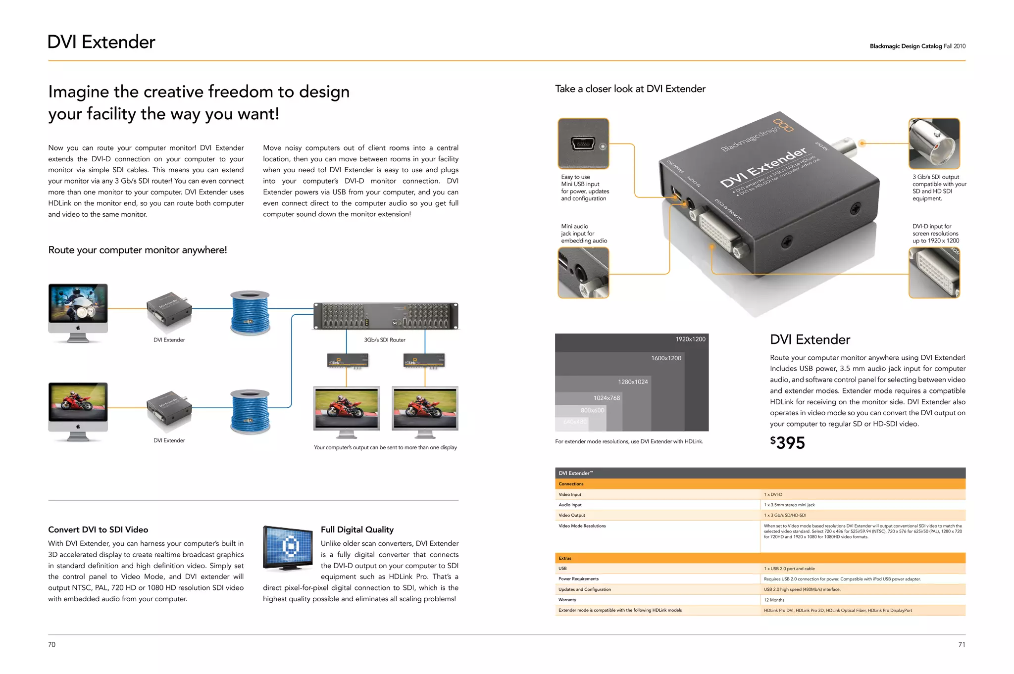 DVI Extender                                                                                                                                                                                                                                                             Blackmagic Design Catalog Fall 2010




Imagine the creative freedom to design                                                                                                       Take a closer look at DVI Extender

your facility the way you want!
Now you can route your computer monitor! DVI Extender          Move noisy computers out of client rooms into a central
extends the DVI-D connection on your computer to your          location, then you can move between rooms in your facility
monitor via simple SDI cables. This means you can extend       when you need to! DVI Extender is easy to use and plugs
                                                                                                                                               Easy to use                                                                                                                                      3 Gb/s SDI output
your monitor via any 3 Gb/s SDI router! You can even connect   into your computer’s DVI-D monitor connection. DVI                              Mini USB input                                                                                                                                   compatible with your
more than one monitor to your computer. DVI Extender uses      Extender powers via USB from your computer, and you can                         for power, updates                                                                                                                               SD and HD SDI
                                                                                                                                               and configuration                                                                                                                                equipment.
HDLink on the monitor end, so you can route both computer      even connect direct to the computer audio so you get full
and video to the same monitor.                                 computer sound down the monitor extension!
                                                                                                                                               Mini audio                                                                                                                                       DVI-D input for
                                                                                                                                               jack input for                                                                                                                                   screen resolutions
                                                                                                                                               embedding audio                                                                                                                                  up to 1920 x 1200
Route your computer monitor anywhere!




                                 DVI Extender                                                      3Gb/s SDI Router                                                                                   1920x1200      DVI Extender
                                                                                                                                                                                           1600x1200                 Route your computer monitor anywhere using DVI Extender!
                                                                                                                                                                                                                     Includes USB power, 3.5 mm audio jack input for computer
                                                                                                                                                                          1280x1024                                  audio, and software control panel for selecting between video
                                                                                                                                                                                                                     and extender modes. Extender mode requires a compatible
                                                                                                                                                               1024x768
                                                                                                                                                                                                                     HDLink for receiving on the monitor side. DVI Extender also
                                                                                                                                                         800x600                                                     operates in video mode so you can convert the DVI output on
                                                                                                                                                640x480                                                              your computer to regular SD or HD-SDI video.

                                 DVI Extender
                                                                               Your computer’s output can be sent to more than one display
                                                                                                                                             For extender mode resolutions, use DVI Extender with HDLink.            $
                                                                                                                                                                                                                        395
                                                                                                                                              DVI Extender ™

                                                                                                                                              Connections

                                                                                                                                              Video Input                                                         1 x DVI-D

                                                                                                                                              Audio Input                                                         1 x 3.5mm stereo mini jack

                                                                                                                                              Video Output                                                        1 x 3 Gb/s SD/HD-SDI

                                                                                                                                              Video Mode Resolutions                                              When set to Video mode based resolutions DVI Extender will output conventional SDI video to match the
Convert DVI to SDI Video                                                         Full Digital Quality                                                                                                             selected video standard. Select 720 x 486 for 525i/59.94 (NTSC), 720 x 576 for 625i/50 (PAL), 1280 x 720
                                                                                                                                                                                                                  for 720HD and 1920 x 1080 for 1080HD video formats.
With DVI Extender, you can harness your computer’s built in                      Unlike older scan converters, DVI Extender
3D accelerated display to create realtime broadcast graphics                     is a fully digital converter that connects                   Extras
in standard definition and high definition video. Simply set                     the DVI-D output on your computer to SDI                     USB                                                                 1 x USB 2.0 port and cable

the control panel to Video Mode, and DVI extender will                           equipment such as HDLink Pro. That’s a                       Power Requirements                                                  Requires USB 2.0 connection for power. Compatible with iPod USB power adapter.

output NTSC, PAL, 720 HD or 1080 HD resolution SDI video       direct pixel-for-pixel digital connection to SDI, which is the                 Updates and Configuration                                           USB 2.0 high speed (480Mb/s) interface.

with embedded audio from your computer.                        highest quality possible and eliminates all scaling problems!                  Warranty                                                            12 Months

                                                                                                                                              Extender mode is compatible with the following HDLink models        HDLink Pro DVI, HDLink Pro 3D, HDLink Optical Fiber, HDLink Pro DisplayPort




70                                                                                                                                                                                                                                                                                                                      71
 