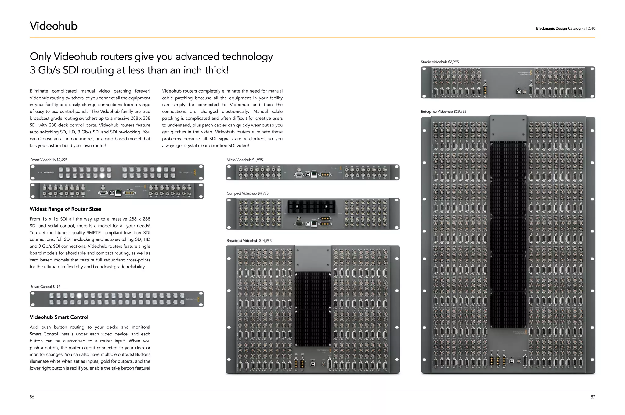 Videohub                                                                                                                                                          Blackmagic Design Catalog Fall 2010




Only Videohub routers give you advanced technology                                                                                  Studio Videohub $2,995

3 Gb/s SDI routing at less than an inch thick!
Eliminate complicated manual video patching forever!               Videohub routers completely eliminate the need for manual
Videohub routing switchers let you connect all the equipment       cable patching because all the equipment in your facility
in your facility and easily change connections from a range        can simply be connected to Videohub and then the
of easy to use control panels! The Videohub family are true        connections are changed electronically. Manual cable             Enterprise Videohub $29,995
broadcast grade routing switchers up to a massive 288 x 288        patching is complicated and often difficult for creative users
SDI with 288 deck control ports. Videohub routers feature          to understand, plus patch cables can quickly wear out so you
auto switching SD, HD, 3 Gb/s SDI and SDI re-clocking. You         get glitches in the video. Videohub routers eliminate these
can choose an all in one model, or a card based model that         problems because all SDI signals are re-clocked, so you
lets you custom build your own router!                             always get crystal clear error free SDI video!


Smart Videohub $2,495                                                                                Micro Videohub $1,995




                                                                                                     Compact Videohub $4,995



Widest Range of Router Sizes
From 16 x 16 SDI all the way up to a massive 288 x 288
SDI and serial control, there is a model for all your needs!
You get the highest quality SMPTE compliant low jitter SDI
connections, full SDI re-clocking and auto switching SD, HD                                          Broadcast Videohub $14,995
and 3 Gb/s SDI connections. Videohub routers feature single
board models for affordable and compact routing, as well as
card based models that feature full redundant cross-points
for the ultimate in flexibilty and broadcast grade reliability.



Smart Control $495




Videohub Smart Control
Add push button routing to your decks and monitors!
Smart Control installs under each video device, and each
button can be customized to a router input. When you
push a button, the router output connected to your deck or
monitor changes! You can also have multiple outputs! Buttons
illuminate white when set as inputs, gold for outputs, and the
lower right button is red if you enable the take button feature!




86                                                                                                                                                                                                87
 