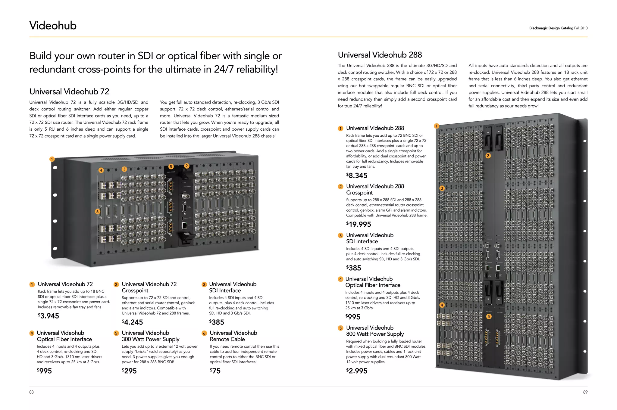Videohub                                                                                                                                                                                                                                          Blackmagic Design Catalog Fall 2010




Build your own router in SDI or optical fiber with single or                                                                                       Universal Videohub 288
redundant cross-points for the ultimate in 24/7 reliability!
                                                                                                                                                   The Universal Videohub 288 is the ultimate 3G/HD/SD and          All inputs have auto standards detection and all outputs are
                                                                                                                                                   deck control routing switcher. With a choice of 72 x 72 or 288   re-clocked. Universal Videohub 288 features an 18 rack unit
                                                                                                                                                   x 288 crosspoint cards, the frame can be easily upgraded         frame that is less than 6 inches deep. You also get ethernet
                                                                                                                                                   using our hot swappable regular BNC SDI or optical fiber         and serial connectivity, third party control and redundant
Universal Videohub 72                                                                                                                              interface modules that also include full deck control. If you    power supplies. Universal Videohub 288 lets you start small
                                                                                                                                                   need redundancy then simply add a second crosspoint card         for an affordable cost and then expand its size and even add
Universal Videohub 72 is a fully scalable 3G/HD/SD and                      You get full auto standard detection, re-clocking, 3 Gb/s SDI
                                                                                                                                                   for true 24/7 reliability!                                       full redundancy as your needs grow!
deck control routing switcher. Add either regular copper                    support, 72 x 72 deck control, ethernet/serial control and
SDI or optical fiber SDI interface cards as you need, up to a               more. Universal Videohub 72 is a fantastic medium sized
72 x 72 SDI size router. The Universal Videohub 72 rack frame               router that lets you grow. When you’re ready to upgrade, all
                                                                                                                                                                                                            1
is only 5 RU and 6 inches deep and can support a single                     SDI interface cards, crosspoint and power supply cards can             1   Universal Videohub 288
72 x 72 crosspoint card and a single power supply card.                     be installed into the larger Universal Videohub 288 chassis!               Rack frame lets you add up to 72 BNC SDI or
                                                                                                                                                       optical fiber SDI interfaces plus a single 72 x 72
                                                                                                                                                       or dual 288 x 288 crosspoint cards and up to
                                                                                                                                                       two power cards. Add a single crosspoint for
                                                                                                                                                       affordability, or add dual crosspoint and power                       2
            1
                                                                                                                                                       cards for full redundancy. Includes removable
                                                                                  5        2                                                           fan tray and fans.
                                           4          3
                                                                                                                                                       $   8.345
                                                                                                                                                   2   Universal Videohub 288                                   3
                                                                                                                                                       Crosspoint
                                                                                                                                                       Supports up to 288 x 288 SDI and 288 x 288
                                                                                                                                                       deck control, ethernet/serial router crosspoint
                                       6                                                                                                               control, genlock, alarm GPI and alarm indictors.
                                                                                                                                                       Compatible with Universal Videohub 288 frame.

                                                                                                                                                       $   19.995
                                                                                                                                                   3   Universal Videohub
                                                                                                                                                       SDI Interface
                                                                                                                                                       Includes 4 SDI inputs and 4 SDI outputs,
                                                                                                                                                       plus 4 deck control. Includes full re-clocking
                                                                                                                                                       and auto switching SD, HD and 3 Gb/s SDI.

                                                                                                                                                       $   385
                                                                                                                                                   4   Universal Videohub
1    Universal Videohub 72                        2   Universal Videohub 72                         3   Universal Videohub                             Optical Fiber Interface
     Rack frame lets you add up to 18 BNC             Crosspoint                                        SDI Interface                                  Includes 4 inputs and 4 outputs plus 4 deck
     SDI or optical fiber SDI interfaces plus a       Supports up to 72 x 72 SDI and control,           Includes 4 SDI inputs and 4 SDI                control, re-clocking and SD, HD and 3 Gb/s.
     single 72 x 72 crosspoint and power card.        ethernet and serial router control, genlock       outputs, plus 4 deck control. Includes         1310 nm laser drivers and receivers up to
     Includes removable fan tray and fans.                                                                                                                                                                      4
                                                      and alarm indictors. Compatible with              full re-clocking and auto switching            25 km at 3 Gb/s.
                                                      Universal Videohub 72 and 288 frames.             SD, HD and 3 Gb/s SDI.
     $   3.945                                                                                                                                         $995                                                                  5
                                                      $4.245                                            $385
                                                                                                                                                   5   Universal Videohub
4    Universal Videohub                           5   Universal Videohub                            6   Universal Videohub                             800 Watt Power Supply
     Optical Fiber Interface                          300 Watt Power Supply                             Remote Cable                                   Required when building a fully loaded router
     Includes 4 inputs and 4 outputs plus             Lets you add up to 3 external 12 volt power       If you need remote control then use this       with mixed optical fiber and BNC SDI modules.
     4 deck control, re-clocking and SD,              supply “bricks” (sold seperately) as you          cable to add four independent remote           Includes power cards, cables and 1 rack unit
     HD and 3 Gb/s. 1310 nm laser drivers             need. 3 power supplies gives you enough           control ports to either the BNC SDI or         power supply with dual redundant 800 Watt
     and receivers up to 25 km at 3 Gb/s.             power for 288 x 288 BNC SDI!                      optical fiber SDI interfaces!                  12 volt power supplies.

     $995                                             $295                                              $   75                                         $   2.995

88                                                                                                                                                                                                                                                                                89
 
