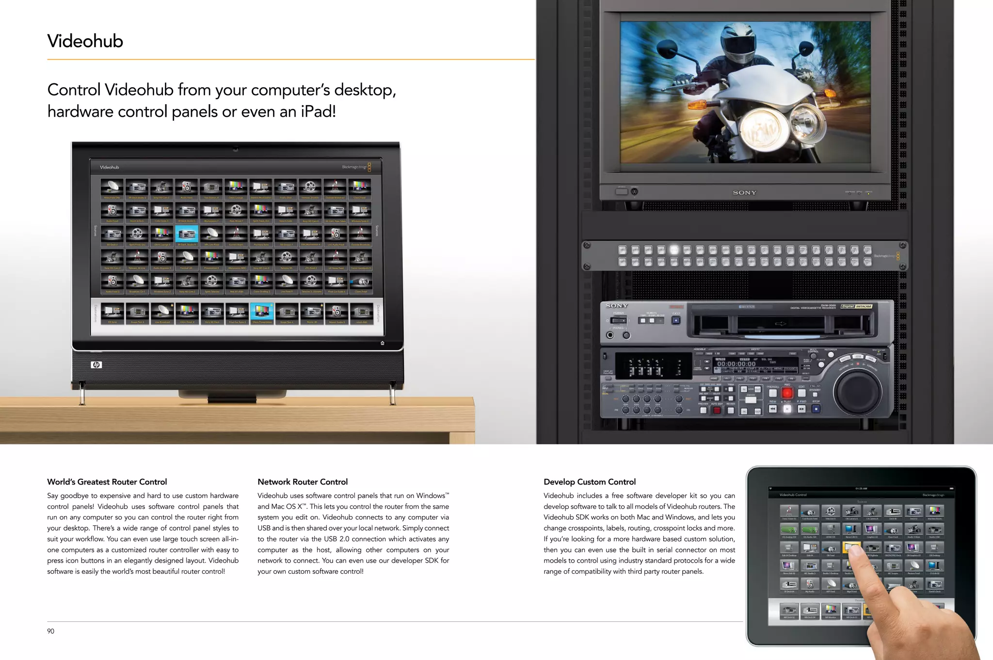 Videohub

Control Videohub from your computer’s desktop,
hardware control panels or even an iPad!




World’s Greatest Router Control                                   Network Router Control                                           Develop Custom Control
Say goodbye to expensive and hard to use custom hardware          Videohub uses software control panels that run on Windows   ™
                                                                                                                                   Videohub includes a free software developer kit so you can
control panels! Videohub uses software control panels that        and Mac OS X™. This lets you control the router from the same    develop software to talk to all models of Videohub routers. The
run on any computer so you can control the router right from      system you edit on. Videohub connects to any computer via        Videohub SDK works on both Mac and Windows, and lets you
your desktop. There’s a wide range of control panel styles to     USB and is then shared over your local network. Simply connect   change crosspoints, labels, routing, crosspoint locks and more.
suit your workflow. You can even use large touch screen all-in-   to the router via the USB 2.0 connection which activates any     If you’re looking for a more hardware based custom solution,
one computers as a customized router controller with easy to      computer as the host, allowing other computers on your           then you can even use the built in serial connector on most
press icon buttons in an elegantly designed layout. Videohub      network to connect. You can even use our developer SDK for       models to control using industry standard protocols for a wide
software is easily the world’s most beautiful router control!     your own custom software control!                                range of compatibility with third party router panels.




90
 