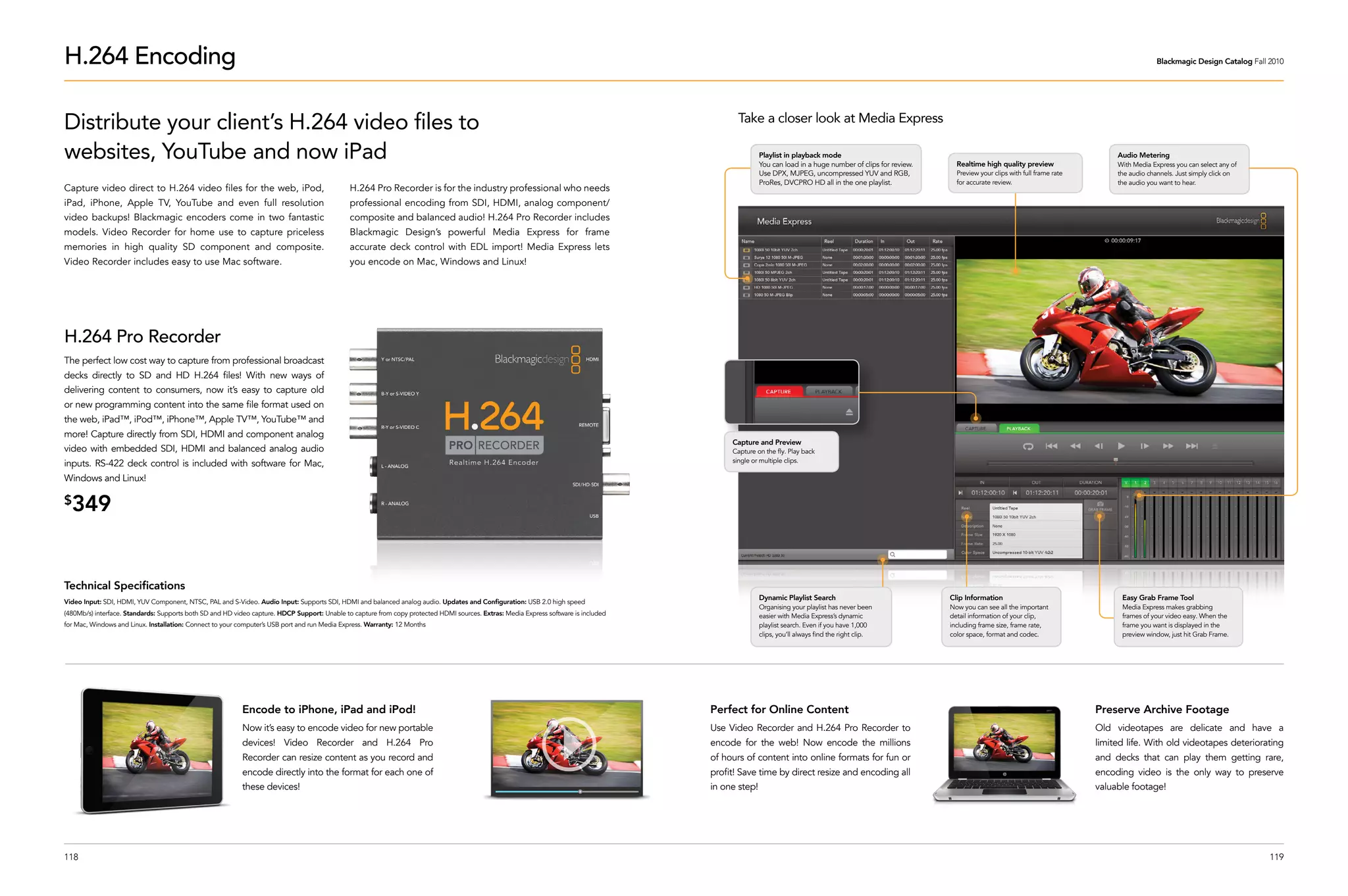 H.264 Encoding                                                                                                                                                                                                                                                                                                          Blackmagic Design Catalog Fall 2010




Distribute your client’s H.264 video files to                                                                                                                                                Take a closer look at Media Express

websites, YouTube and now iPad                                                                                                                                                                       Playlist in playback mode
                                                                                                                                                                                                     You can load in a huge number of clips for review.     Realtime high quality preview
                                                                                                                                                                                                                                                                                                           Audio Metering
                                                                                                                                                                                                                                                                                                           With Media Express you can select any of
                                                                                                                                                                                                     Use DPX, MJPEG, uncompressed YUV and RGB,              Preview your clips with full frame rate        the audio channels. Just simply click on
                                                                                                                                                                                                     ProRes, DVCPRO HD all in the one playlist.             for accurate review.                           the audio you want to hear.
Capture video direct to H.264 video files for the web, iPod,                                  H.264 Pro Recorder is for the industry professional who needs
iPad, iPhone, Apple TV, YouTube and even full resolution                                      professional encoding from SDI, HDMI, analog component/
video backups! Blackmagic encoders come in two fantastic                                      composite and balanced audio! H.264 Pro Recorder includes
models. Video Recorder for home use to capture priceless                                      Blackmagic Design’s powerful Media Express for frame
memories in high quality SD component and composite.                                          accurate deck control with EDL import! Media Express lets
Video Recorder includes easy to use Mac software.                                             you encode on Mac, Windows and Linux!




H.264 Pro Recorder
The perfect low cost way to capture from professional broadcast
decks directly to SD and HD H.264 files! With new ways of
delivering content to consumers, now it’s easy to capture old
or new programming content into the same file format used on
the web, iPad™, iPod™, iPhone™, Apple TV™, YouTube™ and
more! Capture directly from SDI, HDMI and component analog
                                                                                                                                                                                           Capture and Preview
video with embedded SDI, HDMI and balanced analog audio                                                                                                                                    Capture on the fly. Play back
                                                                                                                                                                                           single or multiple clips.
inputs. RS-422 deck control is included with software for Mac,
Windows and Linux!

$
  349


Technical Specifications
                                                                                                                                                                                                     Dynamic Playlist Search                              Clip Information                                  Easy Grab Frame Tool
Video Input: SDI, HDMI, YUV Component, NTSC, PAL and S-Video. Audio Input: Supports SDI, HDMI and balanced analog audio. Updates and Configuration: USB 2.0 high speed
                                                                                                                                                                                                     Organising your playlist has never been              Now you can see all the important                 Media Express makes grabbing
(480Mb/s) interface. Standards: Supports both SD and HD video capture. HDCP Support: Unable to capture from copy protected HDMI sources. Extras: Media Express software is included                  easier with Media Express’s dynamic                  detail information of your clip,                  frames of your video easy. When the
for Mac, Windows and Linux. Installation: Connect to your computer’s USB port and run Media Express. Warranty: 12 Months                                                                             playlist search. Even if you have 1,000              including frame size, frame rate,                 frame you want is displayed in the
                                                                                                                                                                                                     clips, you’ll always find the right clip.            color space, format and codec.                    preview window, just hit Grab Frame.




                                                           Encode to iPhone, iPad and iPod!                                                                                           Perfect for Online Content                                                                                      Preserve Archive Footage
                                                           Now it’s easy to encode video for new portable                                                                             Use Video Recorder and H.264 Pro Recorder to                                                                    Old videotapes are delicate and have a
                                                           devices! Video Recorder and H.264 Pro                                                                                      encode for the web! Now encode the millions                                                                     limited life. With old videotapes deteriorating
                                                           Recorder can resize content as you record and                                                                              of hours of content into online formats for fun or                                                              and decks that can play them getting rare,
                                                           encode directly into the format for each one of                                                                            profit! Save time by direct resize and encoding all                                                             encoding video is the only way to preserve
                                                           these devices!                                                                                                             in one step!                                                                                                    valuable footage!




118                                                                                                                                                                                                                                                                                                                                                    119
 