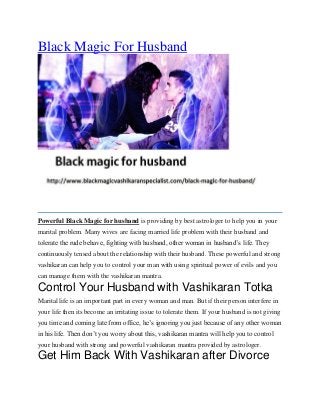 Black Magic For Husband
Powerful Black Magic for husband is providing by best astrologer to help you in your
marital problem. Many wives are facing married life problem with their husband and
tolerate the rude behave, fighting with husband, other woman in husband’s life. They
continuously tensed about the relationship with their husband. These powerful and strong
vashikaran can help you to control your man with using spiritual power of evils and you
can manage them with the vashikaran mantra.
Control Your Husband with Vashikaran Totka
Marital life is an important part in every woman and man. But if their person interfere in
your life then its become an irritating issue to tolerate them. If your husband is not giving
you time and coming late from office, he’s ignoring you just because of any other woman
in his life. Then don’t you worry about this, vashikaran mantra will help you to control
your husband with strong and powerful vashikaran mantra provided by astrologer.
Get Him Back With Vashikaran after Divorce
 