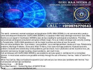The world - renowned, revered astrologer and prophesier GURU MAA SEEMA ji is not someone who needs a
lyrical and eloquent introduction. GURU MAA SEEMA ji is a popular Indian lady astrologer columnist. Guru Maa
Seema ji is an expert in Vashikaran SEEMA ji also do face reading for astrological consultations. Providing
personalised astrological consultation and gives & Black magic. He is an Indian astrologer and currently residing
in Punjab(india). GURU MAA predictons in all the major countries and cities all over the world.
She can solve problems like:- love related - Love problem, Love marriage problem, break-up in love, Relationship
problems, Marriage Problems, Divorced & Want To Marry, inter caste marriage problems, Husband and wife
problem, husband wife relationship, family problems, get love back, rise in profession carrier, business loss, job,
domestic controversy, foreign traveling, dream problems, and much more.
Call and discuss with GURU MAA SEEMA ji your problems and your goals in confidence for an immediate
solution. In most cases solutions are possible remotely through the use of Mantras, Yantras, Vedic & Tantrik Fire
Rituals.
When You Call Us, May our Assistant respond to your call and you can share your problems with him/her. Your
Conversation will be kept confidential.
Service Area :- All World
Guru Maa Seema ji :- Contact Number +919876770142
Email :- gurumaaseema@gmail.com
 