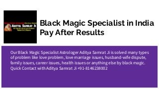 Black Magic Specialist in India
Pay After Results
Our Black Magic Specialist Astrologer Aditya Samrat Ji is solved many types
of problem like love problem, love marriage issues, husband-wife dispute,
family issues, career issues, health issues or anything else by black magic.
Quick Contact with Aditya Samrat Ji +91-8146238002
 