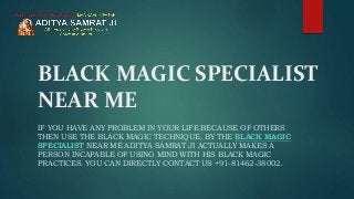 BLACK MAGIC SPECIALIST
NEAR ME
IF YOU HAVE ANY PROBLEM IN YOUR LIFE BECAUSE OF OTHERS
THEN USE THE BLACK MAGIC TECHNIQUE. BY THE BLACK MAGIC
SPECIALIST NEAR ME ADITYA SAMRAT JI ACTUALLY MAKES A
PERSON INCAPABLE OF USING MIND WITH HIS BLACK MAGIC
PRACTICES. YOU CAN DIRECTLY CONTACT US +91-81462-38002.
 
