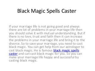 Black Magic Spells Caster
If your marriage life is not going good and always
there are lot of problems in your marriage life then
you should solve it with mutual understanding. But if
there is no love, trust and faith then it can increase
the problems in your marriage life and bring it to the
divorce. So to save your marriage, you need to cast
black magic. You can get help from our astrologer to
cast black magic. He is famous black magic spells
caster and can cast black magic for you. So you can
make your marriage life happy and successful by
casting black magic.
 