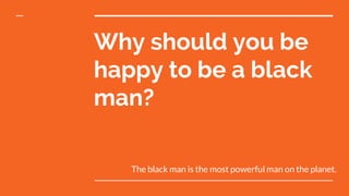 Why should you be
happy to be a black
man?
The black man is the most powerful man on the planet.
 