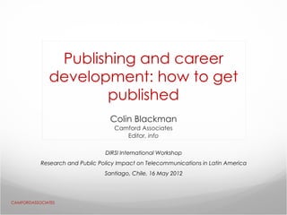 Publishing and career
              development: how to get
                     published
                                   Colin Blackman
                                    Camford Associates
                                       Editor, info

                                 DIRSI International Workshop
           Research and Public Policy Impact on Telecommunications in Latin America
                                 Santiago, Chile, 16 May 2012




CAMFORDASSOCIATES
 