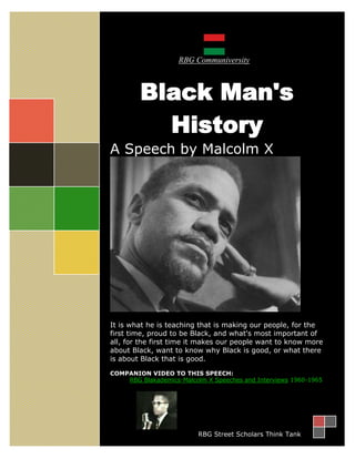 RBG Communiversity



         Black Man's
           History
A Speech by Malcolm X




It is what he is teaching that is making our people, for the
first time, proud to be Black, and what's most important of
all, for the first time it makes our people want to know more
about Black, want to know why Black is good, or what there
is about Black that is good.

COMPANION VIDEO TO THIS SPEECH:
    RBG Blakademics-Malcolm X Speeches and Interviews 1960-1965-65




                          RBG Street Scholars Think Tank
 