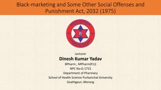 Black-marketing and Some Other Social Offenses and
Punishment Act, 2032 (1975)
Lecturer
Dinesh Kumar Yadav
BPharm , MPharm(P.U)
NPC No:G-1715
Department of Pharmacy
School of Health Science Purbanchal University
Goathgaun ,Morang
 