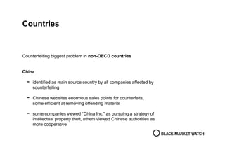 Countries
Counterfeiting biggest problem in non-OECD countries
China
- identified as main source country by all companies affected by
counterfeiting
- Chinese websites enormous sales points for counterfeits,
some efficient at removing offending material
- some companies viewed “China Inc.” as pursuing a strategy of
intellectual property theft, others viewed Chinese authorities as
more cooperative
 