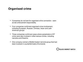 Organised crime
- Companies do not look for organised crime connection - seen
as law enforcement responsibility
- Four companies confirmed organised crime involvement;
including European, Russian, Chinese, Asian and Latin
American groups
- Three companies confirmed cases where perpetrators of IP
crime were also involved in other serious crimes, including
narcotics and firearms
- One company named a Middle Eastern terrorist group that had
been involved in counterfeit trade of its brands
 