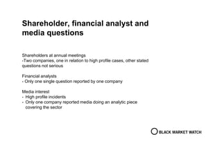 Shareholder, financial analyst and
media questions
Shareholders at annual meetings
-Two companies, one in relation to high profile cases, other stated
questions not serious
Financial analysts
- Only one single question reported by one company
Media interest
- High profile incidents
- Only one company reported media doing an analytic piece
covering the sector
 