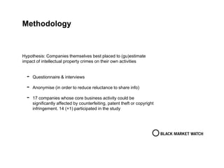 Methodology
Hypothesis: Companies themselves best placed to (gu)estimate
impact of intellectual property crimes on their own activities
- Questionnaire & interviews
- Anonymise (in order to reduce reluctance to share info)
- 17 companies whose core business activity could be
significantly affected by counterfeiting, patent theft or copyright
infringement. 14 (+1) participated in the study
 