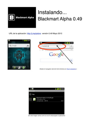 Instalando...
                                      Blackmart Alpha 0.49

URL de la aplicación: http://j.mp/pstore versión 0.49 Mayo 2012




                                         (Desde el navegador web del móvil entramos en http://j.mp/pstore )




!     !      !        (En esta imagen vemos como se nos ha descargado la aplicación)
 
