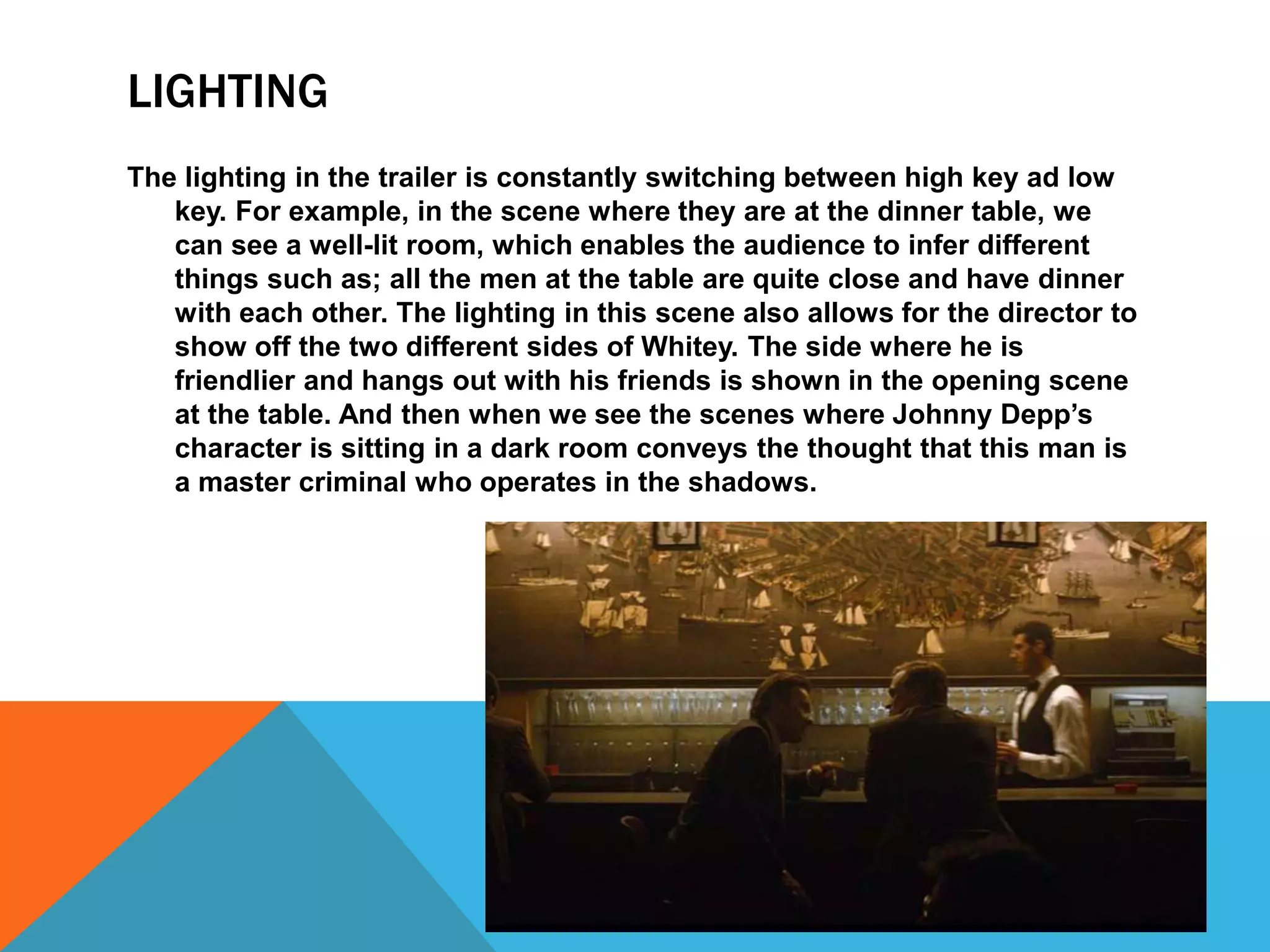 LIGHTING
The lighting in the trailer is constantly switching between high key ad low
key. For example, in the scene where they are at the dinner table, we
can see a well-lit room, which enables the audience to infer different
things such as; all the men at the table are quite close and have dinner
with each other. The lighting in this scene also allows for the director to
show off the two different sides of Whitey. The side where he is
friendlier and hangs out with his friends is shown in the opening scene
at the table. And then when we see the scenes where Johnny Depp’s
character is sitting in a dark room conveys the thought that this man is
a master criminal who operates in the shadows.
 