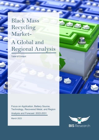 1
All rights reserved at BIS Research Inc.
B
L
A
C
K
M
A
S
S
R
E
C
Y
C
L
I
N
G
M
A
R
K
E
T
Focus on Application, Battery Source,
Technology, Recovered Metal, and Region
Analysis and Forecast: 2022-2031
March 2023
Black Mass
Recycling
Market-
A Global and
Regional Analysis
Table of Content
 