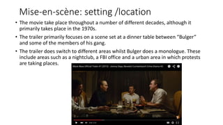 Mise-en-scène: setting /location
• The movie take place throughout a number of different decades, although it
primarily takes place in the 1970s.
• The trailer primarily focuses on a scene set at a dinner table between “Bulger”
and some of the members of his gang.
• The trailer does switch to different areas whilst Bulger does a monologue. These
include areas such as a nightclub, a FBI office and a urban area in which protests
are taking places.
 