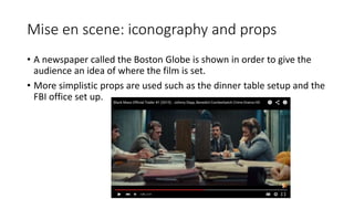 Mise en scene: iconography and props
• A newspaper called the Boston Globe is shown in order to give the
audience an idea of where the film is set.
• More simplistic props are used such as the dinner table setup and the
FBI office set up.
 