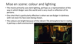 Mise en scene: colour and lighting
• The movie primarily uses dark lighting, perhaps as a representation of the
way in which Bulger sees the world and is very much a reflection of his
persona.
• One shot that is particularly effective is when we see Bulger in darkness
with not even his face even being shown.
• The colours are bright because of the vibrant 70s atmosphere but in reality,
it portrays a dark environment.
 