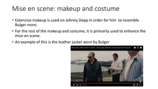 Mise en scene: makeup and costume
• Extensive makeup is used on Johnny Depp in order for him to resemble
Bulger more.
• For the rest of the makeup and costume, it is primarily used to enhance the
mise en scene.
• An example of this is the leather jacket worn by Bulger
 