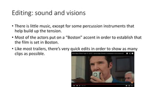 Editing: sound and visions
• There is little music, except for some percussion instruments that
help build up the tension.
• Most of the actors put on a “Boston” accent in order to establish that
the film is set in Boston.
• Like most trailers, there’s very quick edits in order to show as many
clips as possible.
 