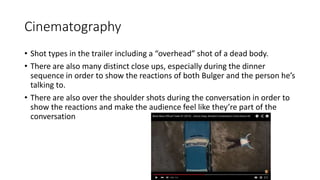 Cinematography
• Shot types in the trailer including a “overhead” shot of a dead body.
• There are also many distinct close ups, especially during the dinner
sequence in order to show the reactions of both Bulger and the person he’s
talking to.
• There are also over the shoulder shots during the conversation in order to
show the reactions and make the audience feel like they’re part of the
conversation
 