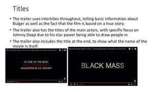 Titles
• The trailer uses intertitles throughout, telling basic information about
Bulger as well as the fact that the film is based on a true story.
• The trailer also has the titles of the main actors, with specific focus on
Johnny Depp due to his star power being able to draw people in
• The trailer also includes the title at the end, to show what the name of the
movie is itself.
 