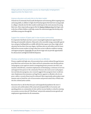 Adopt policies that promote access to meaningful employment
opportunities for black men


Improve education and early links to the labor market
A broad set of community-based youth development and mentoring efforts targeting teens
and young adults, in addition to high school-based programs that lead more young people
to college or directly into the labor market would improve the work outcomes for young
black men. More importantly, programs like the Harlem Children’s Zone that begin early
in the lives of black children could help counter the achievement gaps that develop early
and follow young men through life.



Support the creation of “green jobs” in low-income communities
It is imperative that black men have access to meaningful employment opportunities in
thriving and sustainable industries. Many jobs in the renewable energy, sustainable agricul-
ture, and green building fields are middle-skill jobs that require more than a high-school
education but less than a four-year degree. And these jobs are well within reach for lower-
skill and low-income workers as long as they have access to effective workforce training
and support programs. Green jobs also pay decent wages and can provide opportunities
for advancement and high-level skill development.



Develop comprehensive re-entry services for ex-offenders
Prisons coupled with high rates of incarceration have actively widened the gap between
poor black men and everyone else. States and local communities must develop policies
and programs across agencies aimed at reintegrating former prisoners into their com-
munities with full-time, consistent employment and developing a continuum of services
and supports from prison to the community. Prisoners also need access to job prepara-
tion and education programs, since research suggests these programs lower recidivism
rates. Employment discrimination and legal barriers against ex-offenders who do not
pose a safety or security threat must be redressed. More importantly, policymakers must
examine ways to break the cycle of incarceration and prevent initial entry of black men
into the criminal justice system.

Recessions hurt us all, but they hurt poor and marginalized populations the most. A
conscious and careful analysis of the actual and anticipated effects of economic and
spending policies on communities of color and low-income families is critical to ensuring
an economic recovery that will “lift all boats” and provide sustained income growth and
employment opportunities for all communities.




9  Center for American Progress  |  Weathering the Storm
 