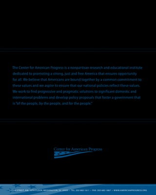 The Center for American Progress is a nonpartisan research and educational institute
   dedicated to promoting a strong, just and free America that ensures opportunity
   for all. We believe that Americans are bound together by a common commitment to
   these values and we aspire to ensure that our national policies reflect these values.
   We work to find progressive and pragmatic solutions to significant domestic and
   international problems and develop policy proposals that foster a government that
   is “of the people, by the people, and for the people.”




1333 H Street, NW, 10th Floor, Washington, DC 20005  • Tel: 202-682-1611  •  Fax: 202-682-1867  • www.americanprogress.org
 