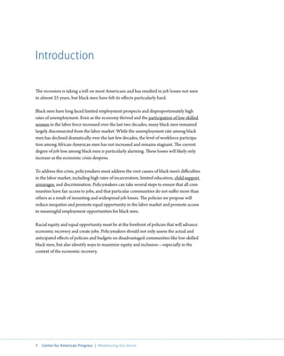 Introduction

The recession is taking a toll on most Americans and has resulted in job losses not seen
in almost 25 years, but black men have felt its effects particularly hard.

Black men have long faced limited employment prospects and disproportionately high
rates of unemployment. Even as the economy thrived and the participation of low-skilled
women in the labor force increased over the last two decades, many black men remained
largely disconnected from the labor market. While the unemployment rate among black
men has declined dramatically over the last few decades, the level of workforce participa-
tion among African-American men has not increased and remains stagnant. The current
degree of job loss among black men is particularly alarming. These losses will likely only
increase as the economic crisis deepens.

To address this crisis, policymakers must address the root causes of black men’s difficulties
in the labor market, including high rates of incarceration, limited education, child support
arrearages, and discrimination. Policymakers can take several steps to ensure that all com-
munities have fair access to jobs, and that particular communities do not suffer more than
others as a result of mounting and widespread job losses. The policies we propose will
reduce inequities and promote equal opportunity in the labor market and promote access
to meaningful employment opportunities for black men.

Racial equity and equal opportunity must be at the forefront of policies that will advance
economic recovery and create jobs. Policymakers should not only assess the actual and
anticipated effects of policies and budgets on disadvantaged communities like low-skilled
black men, but also identify ways to maximize equity and inclusion—especially in the
context of the economic recovery.




1  Center for American Progress  |  Weathering the Storm
 