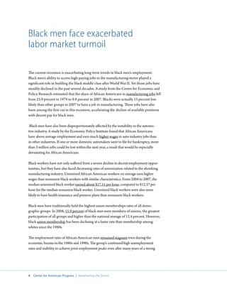Black men face exacerbated
labor market turmoil

The current recession is exacerbating long-term trends in black men’s employment.
Black men’s ability to access high-paying jobs in the manufacturing sector played a
significant role in building the black middle class after World War II. Yet those jobs have
steadily declined in the past several decades. A study from the Center for Economic and
Policy Research estimated that the share of African Americans in manufacturing jobs fell
from 23.9 percent in 1979 to 9.8 percent in 2007. Blacks were actually 15 percent less
likely than other groups in 2007 to have a job in manufacturing. These jobs have also
been among the first cut in this recession, accelerating the decline of available positions
with decent pay for black men.

 Black men have also been disproportionately affected by the instability in the automo-
tive industry. A study by the Economic Policy Institute found that African Americans
have above average employment and earn much higher wages in auto industry jobs than
in other industries. If one or more domestic automakers were to file for bankruptcy, more
than 3 million jobs could be lost within the next year, a result that would be especially
devastating for African Americans.

Black workers have not only suffered from a severe decline in decent employment oppor-
tunities, but they have also faced decreasing rates of unionization related to the shrinking
manufacturing industry. Unionized African-American workers on average earn higher
wages than nonunion black workers with similar characteristics. From 2004 to 2007, the
median unionized black worker earned about $17.51 per hour, compared to $12.57 per
hour for the median nonunion black worker. Unionized black workers were also more
likely to have health insurance and pension plans than nonunion black workers.

Black men have traditionally held the highest union memberships rates of all demo-
graphic groups. In 2008, 15.9 percent of black men were members of unions, the greatest
participation of all groups and higher than the national average of 12.4 percent. However,
black union membership has been declining at a faster rate than membership among
whites since the 1980s.

The employment rates of African-American men remained stagnant even during the
economic booms in the 1980s and 1990s. The group’s continued high unemployment
rates and inability to achieve prior employment peaks even after many years of a strong




4  Center for American Progress  |  Weathering the Storm
 