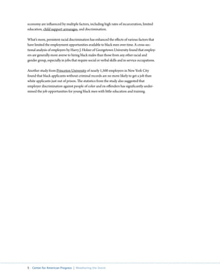economy are influenced by multiple factors, including high rates of incarceration, limited
education, child support arrearages, and discrimination.

What’s more, persistent racial discrimination has enhanced the effects of various factors that
have limited the employment opportunities available to black men over time. A cross-sec-
tional analysis of employers by Harry J. Holzer of Georgetown University found that employ-
ers are generally more averse to hiring black males than those from any other racial and
gender group, especially in jobs that require social or verbal skills and in service occupations.

Another study from Princeton University of nearly 1,500 employers in New York City
found that black applicants without criminal records are no more likely to get a job than
white applicants just out of prison. The statistics from the study also suggested that
employer discrimination against people of color and ex-offenders has significantly under-
mined the job opportunities for young black men with little education and training.




5  Center for American Progress  |  Weathering the Storm
 