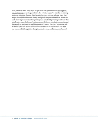 Now, with many states facing major budget crises, state governments are releasing thou-
sands of prisoners to save taxpayer dollars. The potential surge of ex-offenders re-entering
society in addition to the more than 700,000 who return each year will pose major chal-
lenges not only for communities already lacking sufficient jobs and resources, but also for
cash-strapped government and nonprofit agencies tasked with preventing recidivism. These
ex-offenders, many of whom are low-income men of color, re-enter their communities and
face significant barriers to successful returns. CAP’s Poverty Task Force report observed
that for ex-offenders, “Lower levels of employment before incarceration and lack of job
experience and skills acquisition during incarceration compound employment barriers.”




7  Center for American Progress  |  Weathering the Storm
 