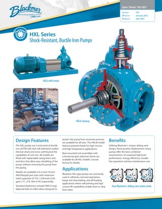 Design Features
The HXL pumps are constructed of ductile
iron (ASTM 536) that will withstand sudden
thermal shock and stress well beyond the
capabilities of cast iron. All models are
fitted with replaceable casing liners and
end discs that allow easy rebuilding of the
pump, without removing the pump from
the piping.
Models are available in 6, 8 and 10-inch
ANSI flanged port sizes with maximum
rated capacities of 755, 1,228 and 2,220
gpm (171, 279, 504 m3
/h) respectively.
Standard elastomers include FKM O-rings.
Optional bolt-on relief valves designed to
protect the pump from excessive pressure
are available for all sizes. The HXLJ8 model
features jacketed heads for high viscous
and high temperature applications.
Base-mounted unit assemblies with
commercial gear reduction drives are
available for all HXL models. Consult
factory for details.
Applications
Blackmer HXL type pumps are commonly
used in refineries, terminal operations,
barge and ship loading, and off-loading
applications where self-priming and high
suction lift capabilities enable them to strip
lines clean.
Benefits
Utilizing Blackmer’s unique sliding vane
design, these positive displacement rotary
pumps offer the best combined
characteristics of sustained high level
performance, energy efficiency, trouble-
free operation and low maintenance cost.
Spec Sheet 102-001
Section:	 102
Effective:	 January 2012
Replaces:	 July 1997
HXL Series
Shock-Resistant, Ductile Iron Pumps
How Blackmer’s sliding vane action works
HXL6 with motor
HXL8 cutaway
 
