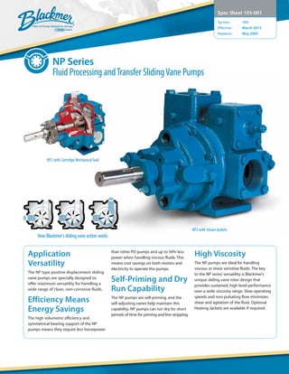 NP2 with Steam Jackets
NP2 with Cartridge Mechanical Seal
NP Series
Fluid Processing andTransfer SlidingVane Pumps
Spec Sheet 103-001
Section:	 103
Effective:	 March 2012
Replaces:	 May 2005
Application
Versatility
The NP type positive displacement sliding
vane pumps are specially designed to
offer maximum versatility for handling a
wide range of clean, non-corrosive fluids.
Efficiency Means
Energy Savings
The high volumetric efficiency and
symmetrical bearing support of the NP
pumps means they require less horsepower
than other PD pumps and up to 50% less
power when handling viscous fluids. This
means cost savings on both motors and
electricity to operate the pumps.
Self-Priming and Dry
Run Capability
The NP pumps are self-priming, and the
self-adjusting vanes help maintain this
capability. NP pumps can run dry for short
periods of time for priming and line stripping.
High Viscosity
The NP pumps are ideal for handling
viscous or shear sensitive fluids. The key
to the NP series’versatility is Blackmer’s
unique sliding vane rotor design that
provides sustained, high level performance
over a wide viscosity range. Slow operating
speeds and non-pulsating flow minimizes
shear and agitation of the fluid. Optional
Heating Jackets are available if required.
How Blackmer’s sliding vane action works
 