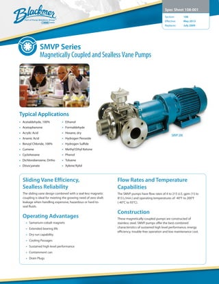 SMVP Series
Magnetically Coupled and Sealless Vane Pumps
Spec Sheet 108-001
Section:	 108
Effective:	 May 2013
Replaces:	 July 2009
Sliding Vane Efficiency,
Sealless Reliability
The sliding vane design combined with a seal-less magnetic
coupling is ideal for meeting the growing need of zero shaft
leakage when handling expensive, hazardous or hard-to-
seal fluids.
Operating Advantages
•	 Samarium-cobalt magnets
•	 Extended bearing life
•	 Dry-run capability
•	 Cooling Passages
•	 Sustained high level performance
•	 Containment can
•	 Drain Plugs
Flow Rates and Temperature
Capabilities
The SMVP pumps have flow rates of 4 to 215 U.S. gpm (15 to
813 L/min.) and operating temperatures of -40°F to 200°F
(-40°C to 93°C).
Construction
These magnetically-coupled pumps are constructed of
stainless steel. SMVP pumps offer the best combined
characteristics of sustained high level performance, energy
efficiency, trouble-free operation and low maintenance cost.
SMVP 200
•	 Acetaldehyde, 100%
•	Acetophenone
•	 Acrylic Acid
•	 Arsenic Acid
•	 Benzyl Chloride, 100%
•	Cumene
•	Cyclohexane
•	 Dichlorobenzene, Ortho
•	Diisocyanate
•	Ethanol
•	Formaldehyde
•	 Hexane, dry
•	 Hydrogen Peroxide
•	 Hydrogen Sulfide
•	 Methyl Ethyl Ketone
•	Phenol
•	Toluene
•	Xylene/Xylol
Typical Applications
 