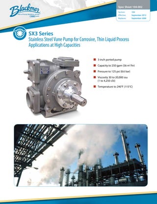 SX3 Series
Stainless Steel Vane Pump for Corrosive, Thin Liquid Process
Applications at High Capacities
Spec Sheet 104-002
Section:	 104
Effective:	 September 2012
Replaces:	 September 2006
n 3-inch ported pump
n Capacity to 250 gpm (56 m3
/hr)
n Pressure to 125 psi (8.6 bar)
n Viscosity 30 to 20,000 ssu
(1 to 4,250 cSt)
n Temperature to 240°F (115°C)
 