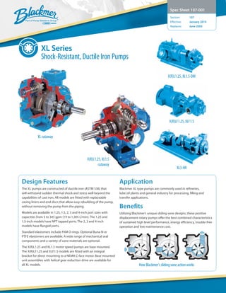 XL Series
Shock-Resistant, Ductile Iron Pumps
Spec Sheet 107-001
Section:	 107
Effective:	 January 2014
Replaces:	 June 2005
Design Features
The XL pumps are constructed of ductile iron (ASTM 536) that
will withstand sudden thermal shock and stress well beyond the
capabilities of cast iron. All models are fitted with replaceable
casing liners and end discs that allow easy rebuilding of the pump,
without removing the pump from the piping.
Models are available in 1.25, 1.5, 2, 3 and 4-inch port sizes with
capacities from 5 to 345 gpm (19 to 1,305 L/min). The 1.25 and
1.5-inch models have NPT tapped ports. The 2, 3 and 4-inch
models have flanged ports.
Standard elastomers include FKM O-rings. Optional Buna-N or
PTFE elastomers are available. A wide range of mechanical seal
components and a variety of vane materials are optional.
The X(R)L1.25 and XL1.5 motor speed pumps are base mounted.
The X(R)LF1.25 and XLF1.5 models are fitted with an integral
bracket for direct mounting to a NEMA C-face motor. Base mounted
unit assemblies with helical gear reduction drive are available for
all XL models.
Application
Blackmer XL type pumps are commonly used in refineries,
lube oil plants and general industry for processing, filling and
transfer applications.
Benefits
Utilizing Blackmer’s unique sliding vane designs, these positive
displacement rotary pumps offer the best combined characteristics
of sustained high level performance, energy efficiency, trouble-free
operation and low maintenance cost.
How Blackmer’s sliding vane action works
XL3-HR
X(R)LF1.25, XLF1.5
XL cutaway
X(R)L1.25, XL1.5
cutaway
X(R)L1.25, XL1.5-DM
 