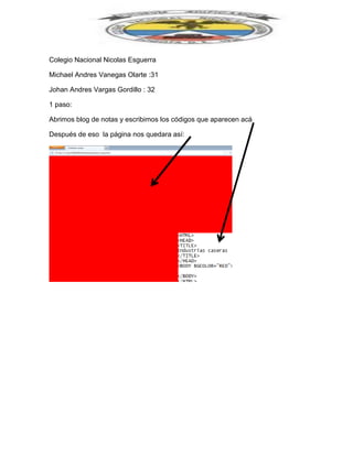 Colegio Nacional Nicolas Esguerra
Michael Andres Vanegas Olarte :31
Johan Andres Vargas Gordillo : 32
1 paso:
Abrimos blog de notas y escribimos los códigos que aparecen acá
Después de eso la página nos quedara así:
 