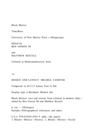 Black Mexico
TimesRace
University of New Mexico Press r Albuquerque
Edited by
BEN VINSON III
and
MATTHEW RESTALL
Colonial to Modernandsociety from
:ss
DESIGN AND LAYOUT: MELISSA TANDYSH
Composed in 10/13.5 Janson Text Lt Std
Display type is Bernhard Modern Std
Black Mexico: race and society from colonial to modern times /
edited by Ben Vinson III and Matthew Restall.
p. cm. — (Dialogos)
Includes bibliographical references and index.
is b n 978-0-8263-4701-5 (pbk.: alk. paper)
1. Blacks—Mexico—History. 2. Blacks—Mexico—Social
 