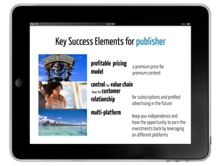 Key Success Elements for publisher

          profitable pricing      a premium price for
          model                   premium content

          control the value chain
           keep the customer
                                 for subscriptions and profiled
          relationship
                                  advertising in the future
          multi-platform          keep you independence and
                                  have the opportunity to earn the
                                  investments back by leveraging
                                  on different platforms
 